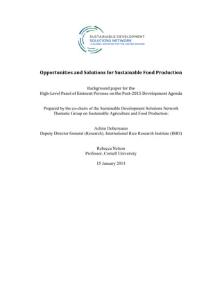 Opportunities and Solutions for Sustainable Food Production
Background paper for the
High-Level Panel of Eminent Persons on the Post-2015 Development Agenda
Prepared by the co-chairs of the Sustainable Development Solutions Network
Thematic Group on Sustainable Agriculture and Food Production:
Achim Dobermann
Deputy Director General (Research), International Rice Research Institute (IRRI)
Rebecca Nelson
Professor, Cornell University
15 January 2013
 