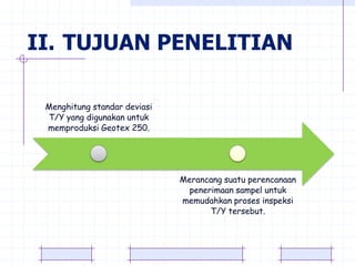 II. TUJUAN PENELITIAN

 Menghitung standar deviasi
 T/Y yang digunakan untuk
 memproduksi Geotex 250.




                              Merancang suatu perencanaan
                                penerimaan sampel untuk
                              memudahkan proses inspeksi
                                     T/Y tersebut.
 