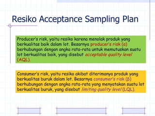 Resiko Acceptance Sampling Plan

 Producer’s risk, yaitu resiko karena menolak produk yang
 berkualitas baik dalam lot. Besarnya producer’s risk (α)
 berhubungan dengan angka rata-rata untuk memutuskan suatu
 lot berkualitas baik, yang disebut acceptable quality level
 (AQL).


 Consumer’s risk, yaitu resiko akibat diterimanya produk yang
 berkualitas buruk dalam lot. Besarnya consumer’s risk (β)
 berhubungan dengan angka rata-rata yang menyatakan suatu lot
 berkualitas buruk, yang disebut limiting quality level (LQL).
 