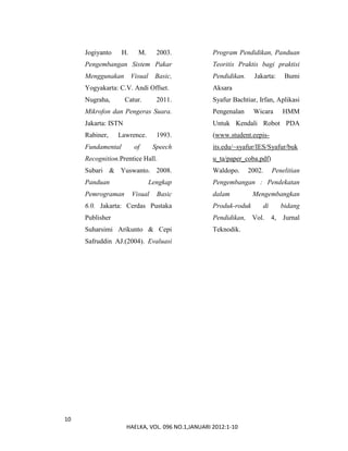 10
HAELKA, VOL. 096 NO.1,JANUARI 2012:1-10
Jogiyanto H. M. 2003.
Pengembangan Sistem Pakar
Menggunakan Visual Basic,
Yogyakarta: C.V. Andi Offset.
Nugraha, Catur. 2011.
Mikrofon dan Pengeras Suara.
Jakarta: ISTN
Rabiner, Lawrence. 1993.
Fundamental of Speech
Recognition.Prentice Hall.
Subari & Yuswanto. 2008.
Panduan Lengkap
Pemrograman Visual Basic
6.0. Jakarta: Cerdas Pustaka
Publisher
Suharsimi Arikunto & Cepi
Safruddin AJ.(2004). Evaluasi
Program Pendidikan, Panduan
Teoritis Praktis bagi praktisi
Pendidikan. Jakarta: Bumi
Aksara
Syafur Bachtiar, Irfan, Aplikasi
Pengenalan Wicara HMM
Untuk Kendali Robot PDA
(www.student.eepis-
its.edu/~syafur/IES/Syafur/buk
u_ta/paper_coba.pdf)
Waldopo. 2002. Penelitian
Pengembangan : Pendekatan
dalam Mengembangkan
Produk-roduk di bidang
Pendidikan, Vol. 4, Jurnal
Teknodik.
 