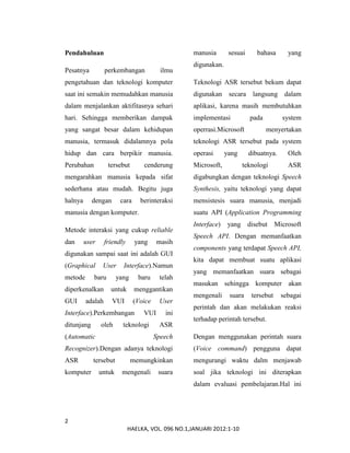 2
HAELKA, VOL. 096 NO.1,JANUARI 2012:1-10
Pendahuluan
Pesatnya perkembangan ilmu
pengetahuan dan teknologi komputer
saat ini semakin memudahkan manusia
dalam menjalankan aktifitasnya sehari
hari. Sehingga memberikan dampak
yang sangat besar dalam kehidupan
manusia, termasuk didalamnya pola
hidup dan cara berpikir manusia.
Perubahan tersebut cenderung
mengarahkan manusia kepada sifat
sederhana atau mudah. Begitu juga
halnya dengan cara berinteraksi
manusia dengan komputer.
Metode interaksi yang cukup reliable
dan user friendly yang masih
digunakan sampai saat ini adalah GUI
(Graphical User Interface).Namun
metode baru yang baru telah
diperkenalkan untuk menggantikan
GUI adalah VUI (Voice User
Interface).Perkembangan VUI ini
ditunjang oleh teknologi ASR
(Automatic Speech
Recognizer).Dengan adanya teknologi
ASR tersebut memungkinkan
komputer untuk mengenali suara
manusia sesuai bahasa yang
digunakan.
Teknologi ASR tersebut bekum dapat
digunakan secara langsung dalam
aplikasi, karena masih membutuhkan
implementasi pada system
operrasi.Microsoft menyertakan
teknologi ASR tersebut pada system
operasi yang dibuatnya. Oleh
Microsoft, teknologi ASR
digabungkan dengan teknologi Speech
Synthesis, yaitu teknologi yang dapat
mensistesis suara manusia, menjadi
suatu API (Application Programming
Interface) yang disebut Microsoft
Speech API. Dengan memanfaatkan
components yang terdapat Speech API,
kita dapat membuat suatu aplikasi
yang memanfaatkan suara sebagai
masukan sehingga komputer akan
mengenali suara tersebut sebagai
perintah dan akan melakukan reaksi
terhadap perintah tersebut.
Dengan menggunakan perintah suara
(Voice command) pengguna dapat
mengurangi waktu dalm menjawab
soal jika teknologi ini diterapkan
dalam evaluasi pembelajaran.Hal ini
 
