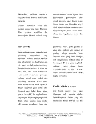 3
PEMANFAATAN MICROSOFT SPEECH APPLICATION PROGRAMMING INTERFACE (SAPI)
SEBAGAI ALAT EVALUASI PEMBELAJARAN BERBASIS SUARA
(Riyan Haribowo)
dikarenakan, berbicara merupakan
yang lebih alami daripada menulis atau
mengetik.
Evaluasi merupakan salah satu
kegiatan utama yang harus dilakukan
dalam kegiatan pendidikan dan
pembelajaran. Melalui evaluasi, orang
akan mengetahui sampai sejauh mana
penyampaian pembelajaran atau
sebuah program dapat dicapai sesuai
dengan tujuan yang diinginkan seperti
untuk mengetahui perkembangan hasil
belaja, intelejensi, bakat khusus, minat,
sikap, dan kepribadian siswa dan
lainnya.
Suara (Speech)
Suara adalah kompresi mekanikal atau
gelombang longitudinal yang
merambat melalui medium.Medium
atau zat perantara ini dapat berupa zat
cair, padat, gas. Jadi, gelombang bunyi
dapat merambat misalnya di dalam air,
batu bara, atau udara.Kebanyakan
suara adalah merupakan gabungan
berbagai sinyal getar terdiri dari
gelombang harmonis, tetapi suara
murni secara teoritis dapat dijelaskan
dengan kecepatan getar osilasi atau
frekuensi yang diukur dalam satuan
getaran Hertz (Hz) dan amplitudo atau
kenyaringan bunyi dengan pengukuran
dalam satuan tekanan suara desibel
(dB).Manusia mendengar bunyi saat
gelombang bunyi, yaitu getaran di
udara atau medium lain, sampai ke
gendang telinga manusia. Batas
frekuensi bunyi yang dapat didengar
oleh telingamanusia berkisar antara 20
Hz sampai 20 kHz pada amplitudo
berbagai variasi dalam kurva
responsnya.Suara di atas 20 kHz
disebut ultrasonik dan di bawah 20 Hz
disebut infrasonik.
Karakteristik sinyal ucapan
Unit bunyi terkecil yang dapat
dibedakan oleh manusia disebut
fonem.Himpunan fonem yang ada
dalam suatu bahasa berbeda-beda dan
 