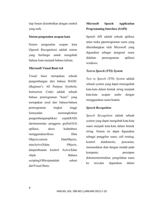 4
HAELKA, VOL. 096 NO.1,JANUARI 2012:1-10
tiap fonem disimbolkan dengan simbol
yang unik.
Sistem pengenalan ucapan kata
Sistem pengenalan ucapan kata
(Speech Recognition) adalah sistem
yang berfungsi untuk mengubah
bahasa lisan menjadi bahasa tulisan.
Microsoft Visual Basic 6.0
Visual basic merupakan sebuah
pengembangan dari bahasa BASIC
(Beginner’s All Purpose Symbolic
Instruction Code) adalah sebuah
bahasa pemrograman “kuno” yang
merupakan awal dari bahasa-bahasa
pemrograman tingkat tinggi
lainnyadan memungkinkan
pengembanganaplikasi cepat(RAD)
dariantarmuka pengguna grafis(GUI)
aplikasi, akses kedatabase
menggunakanAkses Data
Objects,remote DataObjects,
atauActiveXdata Objects,
danpembuatan kontrol ActiveXdan
objek. Bahasa
scriptingVBScriptadalah subset
dariVisual Basic.
Microsoft Speech Application
Programming Interface (SAPI)
Speech API adalah sebuah aplikasi
antar muka ppemrograman suara yang
dikembangkan oleh Microsoft yang
digunakan sebagai pengenal suara
didalam pemrograman aplikasi
windows.
Text to Speech (TTS) System
Text to Speech (TTS) System adalah
sebuah system yang dapat mmengubah
kata-kata dalam bentuk string menjadi
kata-kata ucapan audio dengan
menggunakan suara buatan.
Speech Recognition
Speech Recognition adalah sebuah
system yang dapat mengubah kata-kata
suara menjadi kata-kata dalam bentuk
string. Sistem ini dapat digunakan
sebagai panggilan suara, call routing,
kontrol alatdomotic, pencarian,
memasukkan data dengan mudah pada
komputer, persiapan
dokumenterstruktur, pengolahan suara
ke text,dan digunakan dalam
 