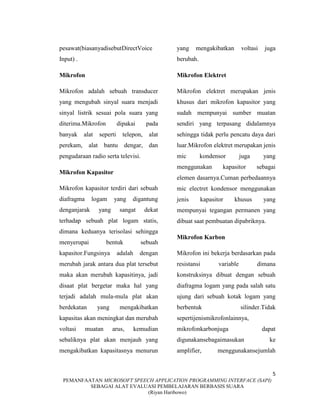 5
PEMANFAATAN MICROSOFT SPEECH APPLICATION PROGRAMMING INTERFACE (SAPI)
SEBAGAI ALAT EVALUASI PEMBELAJARAN BERBASIS SUARA
(Riyan Haribowo)
pesawat(biasanyadisebutDirectVoice
Input) .
Mikrofon
Mikrofon adalah sebuah transducer
yang mengubah sinyal suara menjadi
sinyal listrik sesuai pola suara yang
diterima.Mikrofon dipakai pada
banyak alat seperti telepon, alat
perekam, alat bantu dengar, dan
pengudaraan radio serta televisi.
Mikrofon Kapasitor
Mikrofon kapasitor terdiri dari sebuah
diafragma logam yang digantung
denganjarak yang sangat dekat
terhadap sebuah plat logam statis,
dimana keduanya terisolasi sehingga
menyerupai bentuk sebuah
kapasitor.Fungsinya adalah dengan
merubah jarak antara dua plat tersebut
maka akan merubah kapasitinya, jadi
disaat plat bergetar maka hal yang
terjadi adalah mula-mula plat akan
berdekatan yang mengakibatkan
kapasitas akan meningkat dan merubah
voltasi muatan arus, kemudian
sebaliknya plat akan menjauh yang
mengakibatkan kapasitasnya menurun
yang mengakibatkan voltasi juga
berubah.
Mikrofon Elektret
Mikrofon elektret merupakan jenis
khusus dari mikrofon kapasitor yang
sudah mempunyai sumber muatan
sendiri yang terpasang didalamnya
sehingga tidak perlu pencatu daya dari
luar.Mikrofon elektret merupakan jenis
mic kondensor juga yang
menggunakan kapasitor sebagai
elemen dasarnya.Cuman perbedaannya
mic electret kondensor menggunakan
jenis kapasitor khusus yang
mempunyai tegangan permanen yang
dibuat saat pembuatan dipabriknya.
Mikrofon Karbon
Mikrofon ini bekerja berdasarkan pada
resistansi variable dimana
konstruksinya dibuat dengan sebuah
diafragma logam yang pada salah satu
ujung dari sebuah kotak logam yang
berbentuk silinder.Tidak
sepertijenismikrofonlainnya,
mikrofonkarbonjuga dapat
digunakansebagaimasukan ke
amplifier, menggunakansejumlah
 