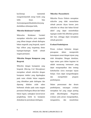 6
HAELKA, VOL. 096 NO.1,JANUARI 2012:1-10
kecilenergi suarauntuk
mengontroljumlah energi listrik yang
lebih besar. Satu
ilustrasipenguatefekadalahosilasiyang
disebabkan olehumpan balik,
Mikrofon Reluktansi Variabel
Mikroofon Reluktansi Variabel
merupakan mikrofon jenis magnetik
yang dibuat dengan sebuah diafragma
bahan magnetik yang bergerak, seperti
baja silikon yang tergantung diatas
kepingan-kepingan kutub sebuah
magnet permanen.
Mikrofon Dengan Kumparan yang
Bergerak
Mikrofon dengan kumaparan yang
bergerak (Moving Coil Microphone)
merupakan sebuah mikrofon dengan
kumparan induksi yang digulungkan
pada suatu silinder bukan magnetis
yang diletakkan pada diafragma dan
dipasang didalam celah udara
berbentuk silinder pada suatu magnet
permanen.Diafragma dibuat dari bahan
bukan logam, sedangkan kawat-kawat
penghubung listrik ke kumparan
direkatkan ke permukaan diafragma.
Mikrofon Piezzoelektris
Mikrofon Piezzo Elektris merupakan
mikrofon yang tidak memerlukan
sebuah pencatu dayaa karena jenis
mikrofon ini trbuat dari bahan Kristal
akktif yang dapat menimbulkan
tegangan sendiri bila diberikan getaran
dari luar, sehingga dapat merupakan
sebuah generator.
Evaluasi Pembelajaran
Proses evaluasi berkaitan dengan
pencapaian dalam memperoleh
kemampuan sesuai dengan tujuan yang
telah ditetapkan. Dengan demikian,
tugas utama guru dalam kegiatan ini
adalah merancang instrument yang
dapat mengumpulkan data tentang
keberhasilan siswa mencapai tujuan
belajar. Guru dapat mengembangkan
dan memperbaiki program
pembelajaran.
Dalam perencanaan dan desain
pembelajaran, rancangan evaluasi
merupakan hal yang sangat penting
untuk dikembangkan. Pengertian
evaluasi yaitu proses mengumpulkan,
menganalisis, dan menafsirkan
 