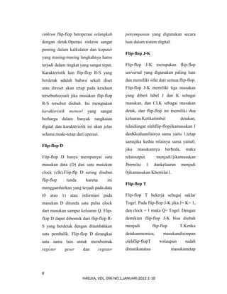 8
HAELKA, VOL. 096 NO.1,JANUARI 2012:1-10
sinkron flip-flop beroperasi selangkah
dengan detak.Operasi sinkron sangat
penting dalam kalkulator dan koputer
yang masing-masing langkahnya harus
terjadi dalam tingkat yang sangat tepat.
Karakteristik lain flip-flop R-S yang
berdetak adalah bahwa sekali diset
atau direset akan tetap pada keadaan
tersebutkecuali jika masukan flip-flop
R-S tersebut diubah. Ini merupakan
karakteristik memori yang sangat
berharga dalam banyak rangkaian
digital dan karakteristik ini akan jelas
selama mode-tetap dari operasi.
Flip-flop D
Flip-flop D hanya mempunyai satu
masukan data (D) dan satu masukan
clock (clk).Flip-flp D sering disebut
flip-flop tunda karena ini
menggambarkan yang terjadi pada data
(0 atau 1) atau informasi pada
masukan D ditunda satu pulsa clock
dari masukan sampai keluaran Q. Flip-
flop D dapat dibentuk dari flip-flop R-
S yang berdetak dengan ditambahkan
satu pembalik. Flip-flop D dirangkai
satu sama lain untuk membentuk
register geser dan register
penyimpanan yang digunakan secara
luas dalam sistem digital.
Flip-flop J-K
Flip-flop J-K merupakan flip-flop
universal yang digunakan paling luas
dan memiliki sifat dari semua flip-flop.
Flip-flop J-K memiliki tiga masukan
yang diberi label J dan K sebagai
masukan, dan CLK sebagai masukan
detak, dan flip-flop ini memiliki dua
keluaran.Ketikatimbul detakan,
nilaidiingat olehflip-flopjikamasukan J
danKkeduanilainya sama yaitu 1,tetap
samajika kedua nilainya sama yaitu0,
jika masukannya berbeda, maka
nilaioutput menjadi1jikamasukan
Jbernilai 1 dankeluaran menjadi
0jikamasukan Kbernilai1.
Flip-flop T
Flip-flop T bekerja sebagai saklar
Togel. Pada flip-flop J-K jika J= K= 1,
dan clock = 1 maka Q= Togel. Dengan
demikian flip-flop J-K bisa diubah
menjadi flip-flop T.Ketika
detakanmemicu, masukandisimpan
olehflip-flopT walaupun sudah
dimatikanatau masukantetap
 
