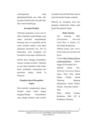 9
PEMANFAATAN MICROSOFT SPEECH APPLICATION PROGRAMMING INTERFACE (SAPI)
SEBAGAI ALAT EVALUASI PEMBELAJARAN BERBASIS SUARA
(Riyan Haribowo)
samatergantung pada
apakahinputTdiubah atau tidak. Jika
masukan dirubah maka nilai pada flip-
flop T akan berubah juga.
Kerangka Berpikir
Teknologi pengenalan wicara saat ini
telah mengalamai perkembangan yang
cukup pesat.Dari pengembangan
teknologi suara ini muncullah ide-ide
untuk membuat aplikasi yang dapat
digunakan masyarakat luas. Hal ini
dikarenakan suara merupakan alat
komunikasi yang sangat sederhana dan
bersifat alami sehingga memudahkan
manusia memberi perintah. Teknologi
ini pun dapat digunakan untuk tujuan
bisnis, pendidikan, kemanusiaan dan
pelestarian budaya daerah di
Indonesia.
Pengujian Speech Recognition
Engine
Sifat interaktif mengharuskan adanya
interaksi antara media dengan
pengguna.Dengan memanfaatkan
suara sebagai masukan, suara tersebut
merupakan alat alternatif bagi manusia
untuk berinteraksi dengan computer.
Dibawah ini merupakan hasil dari
pengujian karakteristik bahasa pada
Speech Recognition Engine.
Daftar Pustaka
Adi, Kurniadi. 2000.
Pemrograman Mocrosoft
Visual Basic 6. Jakarta: P.T.
Elex Media Komputindo
Akhmad Arman, Arry. Proses
Pembentukan dan Karakteristik
Sinyal
Ucapan.(http://indotts.mesla.ne
t.id/download.html) diakses
tanggal 20 November 2011.
Akhmad Arman, Arry.
Teknologi Pemrosesan Bahasa
Alami. Hasil Orasi Ilmiah
Sidang Terbuka Institut
Teknologi Bandung
(Departemen Teknik Elektro,
Fakultas Teknologi Industri –
ITB)
Hasan, Hamid. Evaluasi
Kurikulum, 2008, UPI &
Rosdakarya. Bandung
 