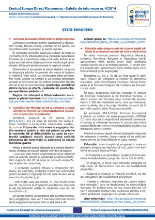 Proiect co-finanţat de Uniunea Europeană
Conţinutul acestei publicaţii nu reprezintă în mod necesar poziţia oficială a Uniunii Europene
Buletin de informare lunar
Proiect co-finanţat de Comisia Europeană prin Reprezentanţa Comisiei Europene în România
Centrul Europe Direct Maramureş - Buletin de informare nr. 4/2014
Proiect implementat de CDIMM MARAMUREŞ
ŞTIRI EUROPENE
•	 Comisia lansează Observatorul pieței laptelui
Comisarul european pentru agricultură și dezvol-
tare rurală, Dacian Cioloș, a lansat pe 16 aprilie, un
nou Observator european al pieței laptelui.
În contextul eliminării regimului cotelor de lapte la
31 martie 2015, Observatorul va consolida capacitatea
Comisiei de a monitoriza piața produselor lactate și va
ajuta sectorul să se adapteze la noul mediu după apro-
ximativ 30 de ani de funcționare în regimul cotelor.
Observatorul european al pieței laptelui va pune
la dispoziția părților interesate din sectorul laptelui
o interfață web unică cu numeroase date primare.
Mai mult, acesta va urmări și va analiza tendințele
actuale și din trecut de pe piețele produselor lactate
din UE și de la nivel mondial, producția, echilibrul
dintre cerere și ofertă, costurile de producție,
perspectivele piețelor etc.
Pagina de internet a Observatorului euro-
pean al pieței laptelui: http://ec.europa.eu/agri-
culture/milk-market-observatory/index_en.htm
•	 Consiliul de Miniștri al UE a adoptat o nouă
directivă menită să îmbunătățească aplica-
rea drepturilor lucrătorilor
Directiva, propusă la 26 aprilie 2013
(IP/13/372), are ca scop să elimine din calea li-
berei circulații a lucrătorilor obstacolele existen-
te, cum ar fi lipsa de informare a angajatorilor
din sectorul public și din cel privat cu privire
la normele UE și dificultățile cu care se con-
fruntă cetățenii mobili atunci când solicită
obținerea de informații și asistență în statul
membru-gazdă.
Pentru a elimina aceste obstacole și a preveni discrimi-
narea, directiva va impune statelor membre să asigure:
- unul sau mai multe organisme la nivel național
care să acorde sprijin și asistență juridică lucrăto-
rilor migranți din UE în ceea ce privește respecta-
rea drepturilor acestora;
- o protecție juridică eficace a drepturilor (in-
clusiv, de exemplu, protecție împotriva victimizării
pentru lucrătorii migranți din UE care doresc să își
exercite drepturile ); și
- informații ușor accesibile, în mai multe limbi
ale UE, cu privire la drepturile lucrătorilor migranți
și ale persoanelor aflate în căutarea unui loc de
muncă din UE.
De aceste norme vor beneficia atât lucrătorii mobili,
cât și angajatorii, care vor fi mai bine informați atunci
când angajează persoane dintr-o altă țară a UE.
Detalii găsiți la: http://ec.europa.eu/romania/
news/14042014_libera_circulatie_a_lucratorilor_ro.htm
•	 Educația este singura cale de a pune capăt să-
răciei și excluziunii sociale de care suferă romii
În state membre precum Republica Slovacă,
Ungaria, România, Bulgaria și Republica Cehă,
aproximativ 90% dintre elevii romi părăsesc
școala înainte de a-și finaliza studiile. În unele din-
tre aceste țări, aproximativ 50% dintre copiii romi
frecventează școli segregate.
Începând cu 2011, în UE au fost puse în apli-
care măsuri de integrare a romilor în domeniul
educației, prin intermediul Fondului Social Euro-
pean și al fostului Program de învățare pe tot par-
cursul vieții.
În plus, programul ROMED, finanțat în comun
de Comisia Europeană și de Consiliul Europei, a
oferit cursuri de formare unui număr de aproxi-
mativ 1 300 de mediatori romi, care au misiunea,
printre altele, de a încuraja familiile de romi să le
permită copiilor să-și finalizeze studiile.
În perioada 2013-2014, Comisia Europeană
a alocat un milion de euro programului „ROMED
II”, care acordă o importanță deosebită promovă-
rii rolului și influenței femeilor în contactele dintre
comunitățile de romi și municipalitățile locale și ca
mediatori pentru tinere.
Potrivit unui nou raport privind strategiile naționale
de integrare a romilor, încep treptat să se vadă pri-
mele semne de îmbunătățire în viața romilor.
Educație: s-au înregistrat progrese în ceea ce
privește asigurarea faptului că toți copiii romi ter-
mină cel puțin ciclul primar:
- în Finlanda s-a constatat o creștere în frecven-
tarea învățământului preșcolar de la 2% la 60%;
- în Ungaria, o nouă lege prevede obligația ca
toți copiii să frecventeze doi ani de învățământ
preșcolar;
- Bulgaria a instituit o măsură similară, cu doi
ani obligatorii de învățământ preșcolar;
- Irlanda a introdus noțiunea de „cadre didac-
tice nomade”, care se deplasează cu comunitățile
nomade. În același timp, în mai multe țări din UE
vor fi necesare eforturi mai susținute pentru a re-
zolva problema segregării în școlile obișnuite.
Alte informații: http://ec.europa.eu/romania/
news/04042014_integrarea_romilor_cadrul_ue_ro.htm
 