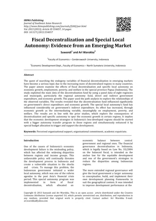IBIMA Publishing
Journal of Southeast Asian Research
http://www.ibimapublishing.com/journals/JSAR/jsar.html
Vol. 2013 (2013), Article ID 554057, 14 pages
DOI: 10.5171/2013.554057
Fiscal Decentralization and Special Local
Autonomy: Evidence from an Emerging Market
Suwandi1
and Ari Warokka2
1
Faculty of Economics – Cenderawasih University, Indonesia
2
Economic Development Dept., Faculty of Economics – North Sumatera University, Indonesia
Abstract
The quest of searching the endogeny variables of financial decentralization in emerging markets
have become a serious topic due to the increasing wave of decentralized regions in many countries.
The paper aimsto examine the effects of fiscal decentralization and specific local autonomy on
economic growth, employment, poverty, and welfare in the special province Papua (Indonesia). The
study exploited the main data of the decentralization fund by using a panel data of eight regencies
and municipals, particularly the regional autonomy fund, direct and indirect government
expenditure, and economic growth. The paper used the path analysis to explore the relationships of
the observed variables. The results revealed that the decentralization fund influenced significantly
on government’s direct expenditure and economic growth. The special local autonomy's fund has
influenced considerably on government’s indirect expenditure. Its effect has increased, through
economic growth as the intermediating variable, meaningfully on employment, poverty, and
welfare. The results are in line with the prior studies, which explore the consequences of
decentralization and specific autonomy to spur the economic growth in certain regions. It implies
that the economic development strategies in Indonesia’s less-developed regions should be started
with a bigger autonomy transfer program to those regions and simultaneously enhanced it by
special budget allocation to trigger and support the development.
Keywords: Perceived organizational support, organizational commitment, academic expatriate.
Introduction
One of the causes of Indonesia’s economic
development failure is the misleading policy,
which has affected the widening disparities
between regions and income groups. This
unfavorable policy will continually threaten
the development process in Indonesia and
create a vulnerable situation to the shocks
and crises. To manage this problem, the
Indonesian government initiated a wider
local autonomy, which was one of the reform
agendas in the post Asia’s financial crisis
period. This special autonomy program was
implemented in form of fiscal
decentralization, which allocated an
economic balance between central
government and regional ones. The financial
governance decentralization in Indonesia,
which is legally based on Law No. 33/2004
on the balanced fiscal, is intended as the
anchor law for the equitable development
and one of the government’s strategies to
reduce the disparities among Indonesian
regions.
The more extended regional governance will
give the local government a larger autonomy
to conceptualize, build, and implement their
own development planning frameworks to
suit the geographical context. It was intended
to improve development performance at the
Copyright © 2013 Suwandi and Ari Warokka. This is an open access article distributed under the Creative
Commons Attribution License unported 3.0, which permits unrestricted use, distribution, and reproduction in
any medium, provided that original work is properly cited. Contact author: Ari Warokka E-mail:
ari.warokka@yahoo.com
 