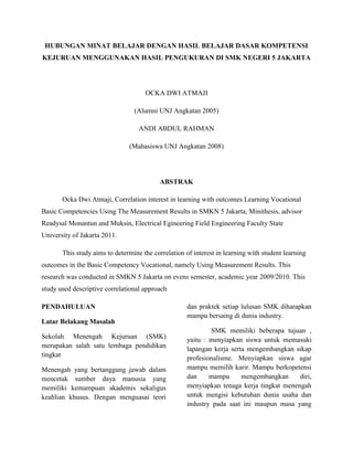 HUBUNGAN MINAT BELAJAR DENGAN HASIL BELAJAR DASAR KOMPETENSI KEJURUAN MENGGUNAKAN HASIL PENGUKURAN DI SMK NEGERI 5 JAKARTA<br />OCKA DWI ATMAJI<br />(Alumni UNJ Angkatan 2005)<br />ANDI ABDUL RAHMAN<br />(Mahasiswa UNJ Angkatan 2008)<br />ABSTRAK<br />Ocka Dwi Atmaji, Correlation interest in learning with outcomes Learning Vocational Basic Competencies Using The Measurement Results in SMKN 5 Jakarta, Minithesis, advisor Readysal Monantun and Muksin, Electrical Egineering Field Engineering Faculty State University of Jakarta 2011. <br />This study aims to determine the correlation of interest in learning with student learning outcomes in the Basic Competency Vocational, namely Using Measurement Results. This research was conducted in SMKN 5 Jakarta on evens semester, academic year 2009/2010. This study used descriptive correlational approach<br />PENDAHULUAN<br />Latar Belakang Masalah<br />Sekolah Menengah Kejuruan (SMK) merupakan salah satu lembaga pendidikan tingkat<br />Menengah yang bertanggung jawab dalam mencetak sumber daya manusia yang memiliki kemampuan akademis sekaligus keahlian khusus. Dengan menguasai teori dan praktek setiap lulusan SMK diharapkan mampu bersaing di dunia industry.<br />              SMK memiliki beberapa tujuan , yaitu : menyiapkan siswa untuk memasuki lapangan kerja serta mengembangkan sikap profesionalisme. Menyiapkan siswa agar mampu memilih karir. Mampu berkopetensi dan mampu mengembangkan diri, menyiapkan tenaga kerja tingkat menengah untuk mengisi kebutuhan dunia usaha dan industry pada saat ini maupun masa yang akan datang, menyiapkan tamatan agar menjadi warga Negara yang produktif, adaptif, dan kreatif.<br />             SMK selalu berusaha meningkatkan mutu lulusannya agar dapat memiliki kesiapan  dan kemampuan untuk memasuki dunia kerja dengan membekali siswa seperangkat kemampuan yang harus dipelajari dan dikuasai sesuai dengan tuntutan lapangan kerja . di dalam proses belajar mengajar . SMK mengelompokan system pembelajaran menjadi pembelajaran pengetahuan dan pembelajaran keterampilan. <br />             Menguasai dasar kompetensi kejuruan menggunakan hasil pengukuran merupakan salah satu standar kompetensi pada kompetensi keahlian teknik instalasi tenaga listrik untuk siswa kelas X (sepuluh). Dasar kompetensi kejuruan menggunakan hasil pengukuran sangat berhubungan dengan program diklat lainnya. Oleh karena itu siswa diharapkan dapat menguasai dasar kompetensi kejuruan menggunakan hasil pengukuran baik melalui pembelajaran pengetahuan, seperti teori maupun pembelajaran keterampilan yaitu praktik.<br />Keberhasilan siswa dalam belajar dapat dipengaruhi oleh factor internal maupun factor eksternal adalah factor yang ada pada diri siswa. Sedangkan factor eksternal adalah factor yang terdapat di luar diri siswa, salah satu factor internal yang mempengaruhi tercapainya keberhasilan belajar adalah minat siswa.<br />Dengan adanya minat tersebut, siswa merasa butuh akan pelajaran, sehingga diharapkan siswa menjadi giat dan aktif dalam belajar. Hal ini akan mempermudah guru dalam menyampaikan pelajarannya yang berarti pencapaian target kurikulum yang harus dilaksanakan oleh guru akan lebi mudah, sehingga hasil belajar yang dicapai siswa pun baik.<br />Berdasarkan uraian diatas.  Peneliti bermaksud untuk meneliti seberapa besar hubungan antara minat belajar dengan hasil belajar dasar kompetensi kejuruan menggunakan hasil pengukuran. Kejuruan menggunakan hasil pengukuran.<br />Perumusan Masalah<br />Sesuai dengan latar belakang masalah maka penelitian dapat dirumuskan sebagai berikut :<br />,[object Object],Tujuan Penelitian <br />Penelitian ini bertujuan untuk :<br />,[object Object]