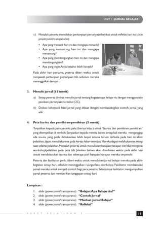 UNIT 1 : JURNAL BELAJAR




      c) Mintalah peserta menuliskan pertanyaan-pertanyaan berikut untuk refleksi hari itu (slide
         powerpoint/transparansi):
               • Apa yang menarik hari ini dan mengapa menarik?
               • Apa yang menantang hari ini dan mengapa
                 menantang?
               • Apa yang membingungkan hari ini dan mengapa
                 membingungkan?
               • Apa yang ingin Anda ketahui lebih banyak?
      Pada akhir hari pertama, peserta diberi waktu untuk
      menjawab pertanyaan pertanyaan tsb, sebelum mereka
      meninggalkan tempat


3.    Menulis jurnal (15 menit)
      a) Setiap peserta diminta menulis jurnal tentang kegiatan apa belajar itu dengan menggunakan
         panduan pertanyaan tersebut (2C).
      b) Diskusi kelompok hasil jurnal yang dibuat dengan membandingkan contoh jurnal yang
         ada


4.    Peta Isu-isu dan pemikiran-pemikiran (5 menit)
      Tunjukkan kepada para peserta peta (kertas lebar) untuk “Isu-isu dan pemikiran pemikiran”
      yang ditempelkan di tembok. Sampaikan kepada mereka bahwa setiap kali mereka menganggap
      ada isu-isu yang perlu didiskusikan lebih lanjut selama forum terbuka pada hari terakhir
      pelatihan, dapat menuliskannya pada kertas lebar tersebut. Mereka dapat melakukannya setiap
      saat selama pelatihan. Mintalah peserta untuk menuliskan harapan harapan mereka mengenai
      workshop/pelatihan pada peta tsb. Jelaskan bahwa akan disediakan waktu pada akhir sesi
      untuk mendiskusikan isu-isu dan seberapa jauh harapan harapan mereka terpenuhi
      Peserta dan fasilitator perlu diberi waktu untuk menuliskan jurnal belajar mereka pada akhir
      kegiatan setiap hari, sebelum meninggalkan ruangan/sesi workshop. Fasilitator membacakan
      jurnal mereka untuk menjadi contoh bagi para peserta. Selanjutnya fasilitator mengumpulkan
      jurnal peserta dan memberikan tanggapan setiap hari.


Lampiran :
      1.       slide (powerpoint/transparansi)         “Belajar: Apa Belajar itu?”
      2.       slide (powerpoint/transparansi)         “Contoh Jurnal”
      3.       slide (powerpoint/transparansi)         “Manfaat Jurnal Belajar”
      4.       slide (powerpoint/transparansi)         “Refleksi”

P A   K    E    T    P   E   L   A T   I   H   A   N    3                                      11
 