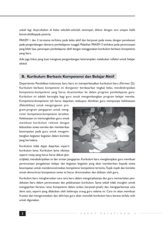 sekali lagi diujicobakan di kelas sekolah-sekolah setempat, diikuti dengan sesi umpan balik
konstruktifkepada peserta.
PAKEM 1 dan 2 terutama terfokus pada kelas aktif dan berpusat pada siswa, dengan penekanan
pada pengembangan skenario pembelajaran tunggal. Pelatihan PAKEM 3 terfokus pada perencanaan
yang lebih luas, penerapan pembelajaran aktif dengan menggunakan kurikulum berbasis kompetensi
yang baru.
Ada juga fokus yang kuat mengenai pengembangan keterampilan melakukan refleksi untuk belajar
efektif.



 B. Kurikulum Berbasis Kompetensi dan Belajar Aktif
Departemen Pendidikan Indonesia, baru baru ini memperkenalkan kurikulum baru (Permen 22).
Kurikulum berbasis kompetensi ini diorganisir berdasarkan tingkat kelas, mendeskripsikan
kompetensi-kompetensi yang harus dicantumkan ke dalam program pembelajaran guru.
Kurikulum ini adalah kerangka bagi guru untuk mengembangkan program belajar mereka.
Kompetensi-kompetensi tsb harus diajarkan, walaupun demikian guru mempunyai keleluasaan
(fleksibilitas) untuk mengorganisir pro-
gram-program pengajaran untuk meng-
cover kompetensi-kompetensi tersebut.
Keleluasaan ini memungkinkan guru untuk
membuat kurikulum relevan dengan
kebutuhan siswa mereka dan memberikan
kesempatan pada guru untuk mengem-
bangkan kegiatan kegiatan dalam konteks
yang bermakna.
Kurikulum tidak dapat diajarkan seperti
kurikulum lama. Kurikulum lama sifatnya
seperti resep yang harus harus diikuti (pre-
scriptive), mendeskripsikan isi dan urutan pengajaran. Kurikulum baru mengharapkan guru membuat
perencanaan pengalaman belajar dan kegiatan kegiatan yang akan memberikan kepada siswa
kesempatan untuk mendemonstrasikan kompetensi kompetensi tertentu. Topik–topik dan konteks
untuk demontrasi kompetensi siswa ini harus direncanakan dan didisain oleh guru.
Kurikulum baru mengharuskan cara cara baru dalam mengerjakaanya dan guru memerlukan pen-
dekatan baru dalam perencanaan dan pelaksanaan kurikulum. Sama sekali tidak mungkin untuk
mengajarkan beratus ratus kompetensi dalam isolasi (terpisah-pisah) dan mengajarkannya satu
demi satu, seperti yang dilakukan oleh beberapa orang guru selama ini. Cara ini akan membuat
frustasi dan mengecewakan, dan akhrinya guru akan menolak kurikulum baru karena terlalu sulit
untuk digunakan.



 2                                                P A   K   E   T   P   E   L   A T   I   H   A   N   3
 