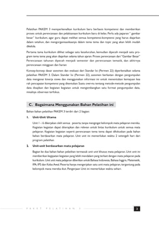 Pelatihan PAKEM 3 memperkenalkan kurikulum baru berbasis kompetensi dan memberikan
proses untuk perencanaan dan pelaksanaan kurikulum baru di kelas. Perlu ada paparan “ gambar
besar” kurikulum, agar guru dapat melihat semua kompetensi-komptensi yang harus diajarkan
dalam setahun, dan mengorganisasikaanya dalam tema tema dan topic yang akan lebih mudah
dikelola.
Pertama tama kurikulum dilihat sebagai satu keseluruhan, kemudian dipecah menjadi satu pro-
gram tema tema yang akan diajarkan selama tahun ajaran. Proses perencanaan dari “Gambar Besar”
Perencanaan tahunan dipecah menjadi semester dan perencanaan tematik, dan akhirnya
perencanaan mingguan dan harian
Konsep-konsep dasar asesmen dan evaluasi dari Standar Isi (Permen 22) diperkenalkan selama
pelatihan PAKEM 3. Dalam Standar Isi (Permen 22), asesmen berkaitan dengan pengumpulan
data mengenai kinerja siswa dan menggunakan informasi ini untuk menentukan kemajuan kea
rah pencapaian kompetensi yang ditentukan Suatu overviu tentang metode-metode pengumpulan
data disajikan dan kegiatan kegiatan untuk mengembangkan satu format pengumpulan data,
misalnya observasi terfokus.



     C. Bagaimana Menggunakan Bahan Pelatihan ini
Bahan bahan pelatihan PAKEM 3 terdiri dari 2 bagian:
1.    Unit-Unit Utama
      Unit 1 – 6 dikerjakan oleh semua peserta, tanpa mengingat kelompok mata pelajaran mereka.
      Kegiatan kegiatan dapat diterapkan dan relevan untuk lintas kurikulum untuk semua mata
      pelajaran. Kegiatan kegiatan seperti perencanaan tema tema dapat difokuskan pada bahan
      bahan berdasarkan mata pelajaran. Unit unit ini memerlukan waktu 2 setengah hari dari
      program pelatihan
2.    Unit-unit berdasarkan mata pelajaran
      Bagian ke dua bahan bahan pelatihan termasuk unit unit khusus mata pelajaran. Unit unit ini
      memberikan kegipatan kegiatan yang lebih mendalam yang terkait dengan mata pelajaran pada
      kurikulum. Unit unit mata pelajaran diberikan untuk Bahasa Indonesia, Bahasa Inggris, Matematik,
      IPA, IPS dan Kelas Awal. Peserta hanya mengerjakan satu unit mata pelajaran, tergantung pada
      kelompok mana mereka ikut. Pengerjaan Unit ini memerlukan waktu sehari.




P A    K   E   T   P   E   L   A T   I   H   A   N   3                                            3
 
