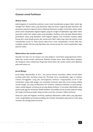 Catatan untuk Fasilitator

Alokasi waktu
Jadwal kegiatan ini memberikan pedoman umum untuk menyelesaikan program dalam waktu tiga
setengah hari. Alokasi waktu yang disarankan dapat bervariasi tergantung pada kebutuhan dan
peryaratan yang harus dipenuhi peserta. Beberapa kelompok mungkin memerlukan alokasi waktu
penuh untuk menyelesaikan kegiatan-kegiatan, yang lain mungkin menyelesaikan tugas dalam waktu
yang lebih sedikit. Dari alokasi waktu yang disediakan. Fasilitator perlu bersikap fleksibel dalam
pemanfaatan waktu yang disediakan untuk kegiatan kegiatan. Scan kurikulum misalnya, adalah
konsep baru untuk banyak peserta, dan mereka perlu diberi waktu yang cukup dan bantuan untuk
menyelesaikan proses ini. Kalau peserta diburu-buru untuk menyelesaikan, mereka tidak akan
mendapat manfaat informasi yang diperlukan atau merasa percaya diri untuk menyelesaikan tugas
pada lain waktu.


Bahan-bahan dan sumber-sumber
Sejumlah unit, baik unit inti maupun unit mata pelajaran, memerlukan pengorganisasian bahan-
bahan dan sumber-sumber sebelumnya. Pelatihan berjalan lancar kalau bahan-bahan disiapkan
dan diorganisir sehari sebelumnya. Pengecekan bahan-bahan dan sumber-sumber perlu dilakukan
pada awal setiap unit.


Jurnal Belajar
Jurnal belajar diperkenalkan di Unit 1 dan peserta diminta menuliskan refleksi mereka dalam
jurnalnya pada akhir workshop setiap hari. Partisipan harus menyelesaikan tugas ini sebelum
mereka meninggalkan ruang. Jika memungkinkan, fasilitator mengumpulkan jurnal ini dan
memberikan umpan balik dengan cara menuliskan komentar pada buku jurnal tentang refleksi
mereka dengan cara yang membesarkan hati. Fasilitator sebaiknya melakukan ini pada petang /
malam setelah kegiatan workshop. Jurnal yang dibawa fasilitator ini kemudian dikembalikan pada
peserta pada pagi hari berikutnya. Setelah fasilitator memodelkan proses tersebut, pada hari kedua
dan ketiga workshop partisipan saling menukar jurnal dan merespon refleksi temannya.
Setiap hari, pada awal kegiatan workshop, sebaiknya dialokasikan sedikit waktu yang digunakan
untuk mengembalikan jurnal pada pemiliknya dan memberi kesempatan pada peserta untuk saling
membaca dan berbagi (share) komentar.




P A   K   E   T   P   E   L   A T   I   H   A   N   3                                         5
 