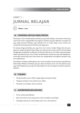 UNIT 1 : JURNAL BELAJAR




UNIT 1 :

JURNAL BELAJAR
          Waktu : 1 jam



    A. CATATAN UNTUK FASILITATOR
Kemampuan untuk mendeskripsikan kembali apa yang sudah dipelajari, menemukan hal-hal yang
masih dirasa lemah, mengidentifikasi kemungkinan perbaikan yang bisa dilakukan merupakan hal
yang sangat penting. Pembelajar yang melakukan hal ini mampu belajar secara mandiri, dan
memperoleh hasil yang optimal. Demikian pula dengan guru.
Di samping sebagai pembelajar, guru juga harus terus menerus belajar. Dengan kata lain, guru
juga harus menjadi pembelajar. Hanya dengan cara itulah dia akan mampu tumbuh dan berkembang
sehingga layak mendapatkan sertifikat guru profesional. Oleh karena itu, di dalam setiap kesempatan
belajar yang dialaminya, guru harus mampu mendeskripsikan kembali apa yang sudah dipelajarinya,
menemukan hal-hal yang masih dirasa lemah, dan mengidentifikasi kemungkinan perbaikan yang
harus dilakukannya.
Jurnal belajar merupakan wadah bagi para guru untuk menuliskan ide dan perasaan yang dialaminya
ketika belajar. Melalui jurnal belajar, para guru dapat menuliskan secara rutin dan disiplin apa-apa
yang sudah dipelajarinya, apa yang masih dipandang lemah, dan kemungkinan perbaikan yang perlu
dilakukan.



    B. TUJUAN
•     Memperkenalkan proses refleksi sebagai bagian penting dari belajar
•     Mengenal perbedaan antara deskripsi dan refleksi
•     Menuliskan jurnal belajar selama workshop



    C. SUMBER/BAHAN-BAHAN

•     Kertas manila/ spidol (felt pen)
•     Buku tulis sebuah untuk setiap peserta untuk menuliskan jurnal belajar
•     Menyiapkan peta kertas manila dengan judul “isu-isu dan pemikiran”

P A   K   E   T   P   E   L   A T   I   H   A   N   3                                           9
 