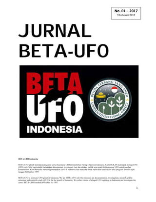 BETA‐UFO Indonesia 
1 
 
JURNAL
BETA-UFO
BETA-UFO Indonesia
BETA-UFO adalah kelompok pengamat serius fenomena UFO (Unidentified Flying Object) di Indonesia. Kami BUKAN kelompok pemuja UFO
(UFO cult). Misi kami adalah melakukan dokumentasi, investigasi, riset dan edukasi publik serta studi ilmiah tentang UFO untuk manfaat
kemanusiaan. Kami berusaha mendata penampakan UFO di Indonesia dan mencoba untuk melakukan analisa dari data yang ada. Berdiri sejak
tanggal 26 Oktober 1997.
BETA-UFO is a serious UFO group in Indonesia. We are NOT a UFO cult. Our missions are documentation, investigation, research, public
education and scientific study of UFOs for the benefit of humanity. We collect claims of alleged UFO sightings in Indonesia and investigate the
cases. BETA-UFO founded at October 26, 1997.
No. 01 – 2017
9 Februari 2017 
 
