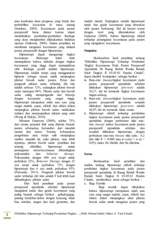 Efektifitas Hipnoterapi Terhadap Perubahan Tingkat.... | Bobi Ahmad Sahid | Stikes A. Yani Cimahi5
atau ketakutan akan prognosa yang buruk dan
probabilitas kecacatan di masa datang
(Smeltzer, 2002). Kecemasan pada pasien
praoperatif harus diatasi karena dapat
menimbulkan perubahan-perubahan fisiologis
yang akan menghambat dilakukannya tindakan
operasi (Suliswati, 2005). Dalam penelitian ini
membantu mengatasi kecemasan yang dialami
pasien praoperatif dengan hipnoterapi.
Hipnoterapi dapat mengurangi tingkat
kecemasan. Beberapa bukti telah
menunjukkan bahwa individu dengan tingkat
kecemasan yang tinggi dapat menunjukkan
efek fisiologis positif melalui hipnoterapi.
Hipnoterapi adalah terapi yang menggunakan
hipnosis sebagai sarana untuk menjangkau
pikiran bawah sadar pasien. Peran dan
pengaruh pikiran sadar terhadap diri kita
adalah sebesar 12%, sedangkan pikiran bawah
sadar mencapai 88%. Pikiran sadar dan bawah
sadar saling mempengaruhi dan bekerja
dengan kecepatan yang sangat tinggi.
Hipnoterapi merupakan salah satu cara yang
sangat mudah, cepat, efektif, dan efisien dalam
menjangkau pikiran bawah sadar, melakukan
reduksi dan menyampaikan pikiran yang sakit
(Wong & Hakim, 2010).
Menurut Gunawan (2009), sekitar 75%
dari semua penyakit fisik yang diderita banyak
pasien sebenarnya bersumber dari masalah
mental dan emosi. Namun, kebanyakan
pengobatan atau terapi sulit menjangkau
sumber masalah ini, yaitu pikiran, atau lebih
tepatnya, pikiran bawah sadar. penelitian lain
tentang efektifitas hipnoterapi untuk
penanganan stress/kecemasan dibandingkan
psikoanalisis dan behavior therapy.
Psikoanalisis dengan 600 sesi terapi untuk
perbaikan 32%, Behavior Therapy dengan 22
sesi terapi untuk perbaikan 73% dengan
hipnoterapi dan 6 sesi untuk perbaikan 93%
(Purwanto, 2013). Pengaruh pikiran bawah
sadar terhadap diri kita adalah 9 kali lebih kuat
dibandingkan pikiran sadar.
Dari hasil penelitain pada pasien
praoperatif apendisitis sebelum hipnoterapi
mengalami tanda dan gejala kecemasan yang
paling banyak sebagai berikut : gelisah/gugup,
jantung berdebar-debar dengan kencang, tidak
bisa istirahat, tangan dan kaki gementar, dan
mudah marah. Sedangkan setelah hipnoterapi
tanda dan gejala kecemasan yang dirasakan
oleh pasien berkurang. Hal ini berarti sesuai
dengan teori yang dikemukakan oleh
Gunawan (2009), bahwa hipnoterapi efektif
terhadap penanganan kecemasan pada pasien
yang mengalami kecemasan.
Simpulan
Berdasarkan hasil penelitian tentang
“Efektifitas Hipnoterapi Terhadap Perubahan
Tingkat Kecemasan Pada Pasien Praoperatif
Apendisitis Di Ruang Bedah Wanita Rumah
Sakit Tingkat II 03.05.01 Dustira Cimahi”,
dapat diambil kesimpulan sebagai berikut :
a. Rata-rata (mean)/tingkat kecemasan pada
pasien praoperatif apendisitis sebelum
dilakukan hipnoterapi (pre-test) adalah
50,27, hal ini termasuk tingkat kecemasan
ringan-sedang.
b. Rata-rata (mean)/tingkat kecemasan pada
pasien praoperatif apendisitis sesudah
dilakukan hipnoterapi (post-test) adalah
44,07, hal ini termasuk tidak cemas.
c. Hipnoterapi efektif terhadap perubahan
tingkat kecemasan pada pasien praoperatif
apendisitis dengan perbedaan nilai rata-
rata (mean) antara kecemasan pada pasien
praoperatif apendisitis sebelum dan
sesudah dilakukan hipnoterapi, dengan
perbedaan rata-rata (mean) nilai yaitu : 6,2
dan nilai P = 0,000 atau p-value < α (α =
0,05), maka Ho ditolak dan Ha diterima.
Saran
Berdasarkan hasil penelitian dan
analisis tentang hipnoterapi efektif terhadap
perubahan tingkat kecemasan pada pasien
praoperatif apendisitis di Ruang Bedah Wanita
Rumah Sakit Tingkat II 03.05.01 Dustira
Cimahi, memberikan saran sebagai berikut :
a. Bagi Teoritik
Bagi teoritik dapat dibuktikan
bahwa hipnoterapi merupakan salah satu
cara yang sangat mudah, cepat, efektif, dan
efisien dalam menjangkau alam pikiran
bawah sadar untuk mengatasi pasien yang
 