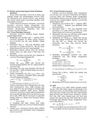 3
2.5 Metode watermarking dengan Teknik Maksimum
Kuantisasi
Secara umum penyisispan watermark ke dalam citra
dilakukan dengan cara membandingkan koefisien DWT
dari dekomposisi citra, dimana koefisien yang memiliki
nilai terbesar adalah tempat yang paling signifikan untuk
menyisispkan watermark.
Teknik maksimum kuantisasi merupakan suatu teknik
penyisipan watermark dengan menggunakan nilai
maksimum koefisien dari subband yang digunakan yang
kemudian dikuantisasikan berdasarkan nilai citra
watermark yang akan disisipkan.
2.5.1 Proses Penyisipan watermark
Penyisipan watermark dilakukan dengan langkah-
langkah sebagai berikut:
1. Menghitung nilai koefisien dari l tingkatan DWT,
watermark disisipkan ke dalam rentang frekuensi
, ( ∈ {2,3,4}) dan yang dijadikan sebagai
cadangan.
2. Menentukan besar n blok yang digunakan untuk
penyisipan ≥ 2 pada sub-blok dan sesuai
dengan ukuran citra watermark yang digunakan
3. Menentukan koefisien terbesar dan koefisien
terbesar kedua pada setiap n blok yang telah
ditentukan.
4. Menghitung koefisien rata-rata dari sebanyak bit
watermark logo dengan persamaan [8]:
=
1
(2.7)
Dimana adalah nilai rata-rata dari
koefisien tertinggi tiap blok dan Nw adalah jumlah bit
watermark logo
5. Menentukan nilai yang merupakan nilai rata-rata
dari tiap blok j (tidak termaksud dengan nilai ).
( ∈ {1, 2,3,4 … . }).
6. Setelah mendapatkan nilai , ,
dan , selanjutnya melakukan proses penyisipan
watermark dengan persamaan :
=
+ , = 1
, = 0
(2. 8)
Dimana:
= {| |, | |} (2. 9)
Awalnya direncanakan hanya menggunakan nilai
untuk mengkuantisasi , tetapi terkadang nilai
terlalu kecil atau sama dengan 0, sehingga dapat
menyebabkan kesalahan dalam proses ekstraksi
watermark, oleh karena itu perlu adanya perbandingan
nilai yang akan digunakan antara dan
(W.Lin dkk, 2009). Jika bit watermark= 0 maka nilai
tertinggi kedua nilainya akan disamakan dengan
nilai dari
= (2.10)
merupakan nilai batas ambang yang sangat
menentukan kualitas citra watermark setelah disisipkan
citra logo.
7. Lakukan invers transformasi Wavelet diskrit ( )
pada koefisien yang dimodifikasi untuk mendapatkan
citra ter-watermark.
2.5.2 Proses Ekstraksi watermark
Ekstraksi watermark dilakukan tanpa menggunakan
citra asli atau citra watermark. Pendeteksian ada tidaknya
watermark dalam citra dilakukan dengan menggunakan
pembandingan koefisien yang bersesuaian pada citra ber-
watermark [8] Langkah-langkah ekstraksi watermarking
adalah sebagai berikut:
1. Menghitung nilai koefisien dari l tingkatan ,
sesuai dengan l tingkatan yang digunakan dalam
proses penyisipan.
2. Menentukan besar n blok yang digunakan untuk
penyisipan ≥ 2 pada sub-blok dan sesuai
dengan ukuran citra watermark yang digunakan
3. Menentukan nilai , , dan sesuai langkah
3 dan 5 pada proses penyisipan watermark
4. Menghitung nilai sebagai nilai rata-rata
dari nilai tertinggi koefisien dari masing-masing blok
dan nilai sebagai nilai rata-rata dari
keseluruhan nilai yang diperoleh dengan
persamaan :
=
1
(2.11)
=
1
| | (2.12)
5. Melakukan perbandingan koefisien citra untuk
memperoleh citra logo dengan menggunakan
persamaan :
=
1
0
, ( − ) >
( − ) ≤
(2.13)
Dimana nilai dengan persamaan:
= {| ∗ |, (| | + + ) ∗ } (2.14)
Dimana nilai dan adalah nilai ambang yang
diperoleh dari:
= (2.15)
= (2.16)
6. Menjalankan IDWT untuk membentuk citra watermark.
2.6 MSE
Mean Square Error (MSE) adalah kesalahan kuadrat
rata-rata. Nilai MSE didapat dengan membandingkan nilai
selisih piksel-piksel citra asal dengan citra hasil pada posisi
piksel yang sama. Semakin besar nilai MSE, maka tampilan
pada citra hasil akan semakin buruk. Sebaliknya, semakin
kecil nilai MSE, maka tampilan pada citra hasil akan
semakin baik. Satuan nilai dari MSE adalah dB (deciBell)
Perhitungan MSE dilakukan dengan menggunakan rumus
(Lestari dkk,2006:45) :
)]),[],[((
1 2
1
0
1
0
jiyjix
MN
MSE
N
j
M
i
 




(2.17)
dimana: [ , ] adalah citra asal dengan dimensi M x N, dan
[ , ] adalah citra hasil yang telah mengalami proses.
 