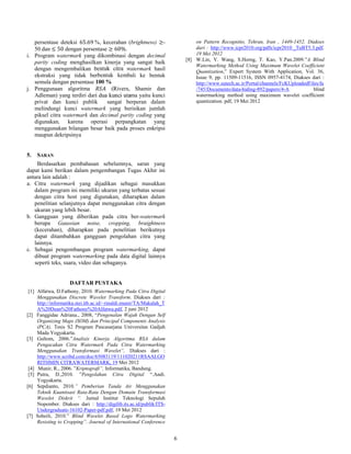 6
persentase deteksi 65.69 %, kecerahan (brightness) ≥-
50 dan ≤ 50 dengan persentase ≥ 60%.
i. Program watermark yang dikombinasi dengan decimal
parity coding menghasilkan kinerja yang sangat baik
dengan mengembalikan bentuk citra watermark hasil
ekstraksi yang tidak berbentuk kembali ke bentuk
semula dengan persentase 100 %
j. Penggunaan algoritma (Rivers, Shamir dan
Adleman) yang terdiri dari dua kunci utama yaitu kunci
privat dan kunci publik sangat berperan dalam
melindungi kunci watermark yang berisikan jumlah
piksel citra watermark dan decimal parity coding yang
digunakan, karena operasi perpangkatan yang
menggunakan bilangan besar baik pada proses enkripsi
maupun dekripsinya
5. SARAN
Berdasarkan pembahasan sebelumnya, saran yang
dapat kami berikan dalam pengembangan Tugas Akhir ini
antara lain adalah :
a. Citra watermark yang dijadikan sebagai masukkan
dalam program ini memiliki ukuran yang terbatas sesuai
dengan citra host yang digunakan, diharapkan dalam
penelitian selanjutnya dapat menggunakan citra dengan
ukuran yang lebih besar.
b. Gangguan yang diberikan pada citra ber-watermark
berupa Gaussian noise, cropping, braightness
(kecerahan), diharapkan pada penelitian berikutnya
dapat ditambahkan gangguan pengolahan citra yang
lainnya.
c. Sebagai pengembangan program watermarking, dapat
dibuat program watermarking pada data digital lainnya
seperti teks, suara, video dan sebaganya.
DAFTAR PUSTAKA
[1] Alfatwa, D.Fathony, 2010. Watermarking Pada Citra Digital
Menggunakan Discrete Wavelet Transform. Diakses dari :
http://informatika.stei.itb.ac.id/~rinaldi.munir/TA/Makalah_T
A%20Dean%20Fathony%20Alfatwa.pdf, 2 juni 2012
[2] Fanggidae Adriana., 2008, “Pengenalan Wajah Dengan Self
Organizing Maps (SOM) dan Principal Components Analysis
(PCA), Tesis S2 Program Pascasarjana Universitas Gadjah
Mada Yogyakarta.
[3] Gultom, 2006.”Analisis Kinerja Algoritma RSA dalam
Pengacakan Citra Watermark Pada Citra Watermarking
Menggunakan Transformasi Wavelet”, Diakses dari :
http://www.scribd.com/doc/65083119/111020211RSAALGO
RITHMIN CITRAWATERMARK, 19 Mei 2012
[4] Munir, R., 2006. ”Kriptografi”. Informatika, Bandung.
[5] Putra, D.,2010. ”Pengolahan Citra Digital “.Andi.
Yogyakarta.
[6] Sepdianto, 2010.” Pemberian Tanda Air Menggunakan
Teknik Kuantisasi Rata-Rata Dengan Domain Transformasi
Wavelet Diskrit “. Jurnal Institut Teknologi Sepuluh
Nopember. Diakses dari : http://digilib.its.ac.id/publik/ITS-
Undergraduate-16102-Paper-pdf.pdf, 19 Mei 2012
[7] Soheili, 2010.” Blind Wavelet Based Logo Watermarking
Resisting to Cropping”. Journal of International Conference
on Pattern Recognitio, Tehran, Iran , 1449-1452. Diakses
dari : http://www.icpr2010.org/pdfs/icpr2010 _TuBT5.3.pdf,
19 Mei 2012
[8] W.Lin, Y. Wang, S.Horng, T. Kao, Y.Pan.2009.”A Blind
Watermarking Method Using Maximum Wavelet Coefficient
Quantization,” Expert System With Application, Vol. 36,
Issue 9, pp. 11509-11516, ISSN 0957-4174, Diakses dari :
http://www.sutech.ac.ir/Portal/channels/FcKUploadedFiles/fa
/745/Documents/data-hiding-892/papers/4-A blind
watermarking method using maximum wavelet coefficient
quantization. pdf, 19 Mei 2012
 