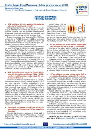 Proiect co-finanţat de Uniunea Europeană
Conţinutul acestei publicaţii nu reprezintă în mod necesar poziţia oficială a Uniunii Europene
Buletin de informare lunar
Proiect co-finanţat de Comisia Europeană prin Reprezentanţa Comisiei Europene în România
Centrul Europe Direct Maramureş - Buletin de informare nr. 6/2016
Proiect implementat de CDIMM MARAMUREŞ
•	 572 milioane de euro pentru combaterea
sărăciei şi excluziunii sociale
Rata persoanelor expuse riscului de sărăcie sau de
excluziune socială în România este de aproape 40%,
conform Eurostat. Cele mai afectate sunt categoriile
vulnerabile, jumătate dintre copiii din România fiind
expuşi riscului de sărăcie, potrivit aceleiaşi surse.
În cadrul perioadei de programare 2014-2020 se
urmăreşte ca 75.000 de copii, 10.000 de persoane
cu dizabilități și 62.000 de persoane vârstnice să
beneficieze de condiţii de viaţă mai bune, prin rea-
bilitarea infrastructurii de servicii sociale.
„România are la dispoziţie peste 572 de milioane
de euro, finanţare din Fondul european de dezvol-
tare regională (FEDR) pentru perioada 2014-2020,
pentru proiecte ce vizează incluziunea socială și
reducerea sărăciei” a declarat Comisarul european
pentru politică regională Corina Crețu.
Pachetul naţional anti-sărăcie poate atrage fon-
duri din mai multe Programe Operaţionale, în speci-
al din Programul Operaţional Regional şi Programul
Operaţional „Capital Uman”, pentru a găsi soluţii la
provocări precum părăsirea timpurie a şcolii, sără-
cia, excluziunea socială, cât şi pentru probleme din
domeniul sănătăţii şi al locuinţelor.
•	 439 de milioane de euro din Fondul euro-
pean de dezvoltare regională 2014 – 2020,
pentru reabilitarea termică a clădirilor pu-
blice din România
În cadrul întâlnirii cu ministrul român al justiției,
Comisarul european pentru politică regională Cori-
na Crețu a declarat: ”O sumă importantă, 439 de
milioane de euro din Fondul european de dezvol-
tare regională, este alocată eficienței energetice a
clădirilor publice în cadrul Programului Operațional
Regional. 41 de milioane de euro sunt prevăzute
pentru București și regiunea Ilfov, iar 398 de mi-
lioane sunt puse la dispoziția celorlalte regiuni de
dezvoltare. Sunt bani care pot fi folosiți în România
pentru reabilitarea termică a tuturor clădirilor pu-
blice. Este decizia suverană a României cum alege
să prioritizeze și să utilizeze acești bani pentru pe-
rioada 2014-2020”.
•	 Fondurile europene structurale şi de in-
vestiţii susţin tehnologia de înalt nivel din
România
Comisia Europeană a aprobat a doua fază a
proiectului „Extreme Light Infrastructure – Nuclear
Physics” (ELI-NP), care se derulează la Măgurele,
în România.
Astfel, peste 140 de
milioane de euro din Fon-
dul european de dezvol-
tare regională sunt alo-
cate continuării lucrărilor
începute în 2013. ELI-NP
face parte din proiectul
de cercetare paneuropean în domeniul laserelor de
foarte mare intensitate ”Extreme Light Infrastruc-
ture” (ELI), derulat în România, Cehia și Ungaria.
•	 31 de milioane de euro pentru reabilitarea
unor porţiuni din DN 1C şi DN 19 - România
Comisarul european pentru politică regională
Corina Creţu a aprobat marți, 7 iunie 2016, finan-
ţarea proiectului retrospectiv privind reabilitarea
legăturilor rutiere Baia Mare – Livada şi Livada –
Halmeu, parte a Drumului Naţional 1C, respectiv
Satu Mare – Livada, parte a Drumului Naţional 19.
Valoarea eligibilă a proiectului se ridică la pes-
te 37 de milioane de euro. Cofinanţarea din partea
Uniunii Europene, prin Fondul european de dez-
voltare regională, este de peste 31 de milioane de
euro. Proiectul vizează reabilitarea a aproape 77 de
km din DN 1C şi DN 19, între localităţile Baia Mare
şi Halmeu, respectiv între Satu Mare şi Livada.
•	 55 de milioane de euro pentru prima fază a
proiectului de extindere a Liniei 4 de metrou
Comisarul european pentru politică regională
Corina Crețu a semnat miercuri, 8 iunie 2016, de-
cizia privind modificarea proiectului major „Extin-
derea Liniei 4 de metrou, secţiunea Parc Bazilescu
– Străuleşti”. Decizia vizează eşalonarea proiectului
în două faze, între perioadele de programare 2007-
2013 şi 2014-2020.
Faza I este încadrată pentru finanţare europea-
nă în perioada 2007-2013, iar valoarea eligibilă
a acesteia este de aproximativ 65 de milioane de
euro, din care peste 55 de milioane de euro re-
prezintă cofinanţare din partea Uniunii Europene.
Valoarea iniţială estimată a întregului proiect este
de 97,7 milioane de euro.
Extinderea actualei Linii 4 de metrou din Bucu-
reşti cu un segment în lungime de 1,89 km va redu-
ce cu aproximativ 65% timpul de călătorie cu trans-
portul public de-a lungul coridorului corespunzător
acesteia și se estimează că va fi utilizată de peste
3,6 milioane de pasageri pe an.
Portalul de Date Deschise pentru fondurile
ESI 2014-2020: https://cohesiondata.ec.europa.eu/
FONDURI EUROPENE
PENTRU ROMÂNIA
 