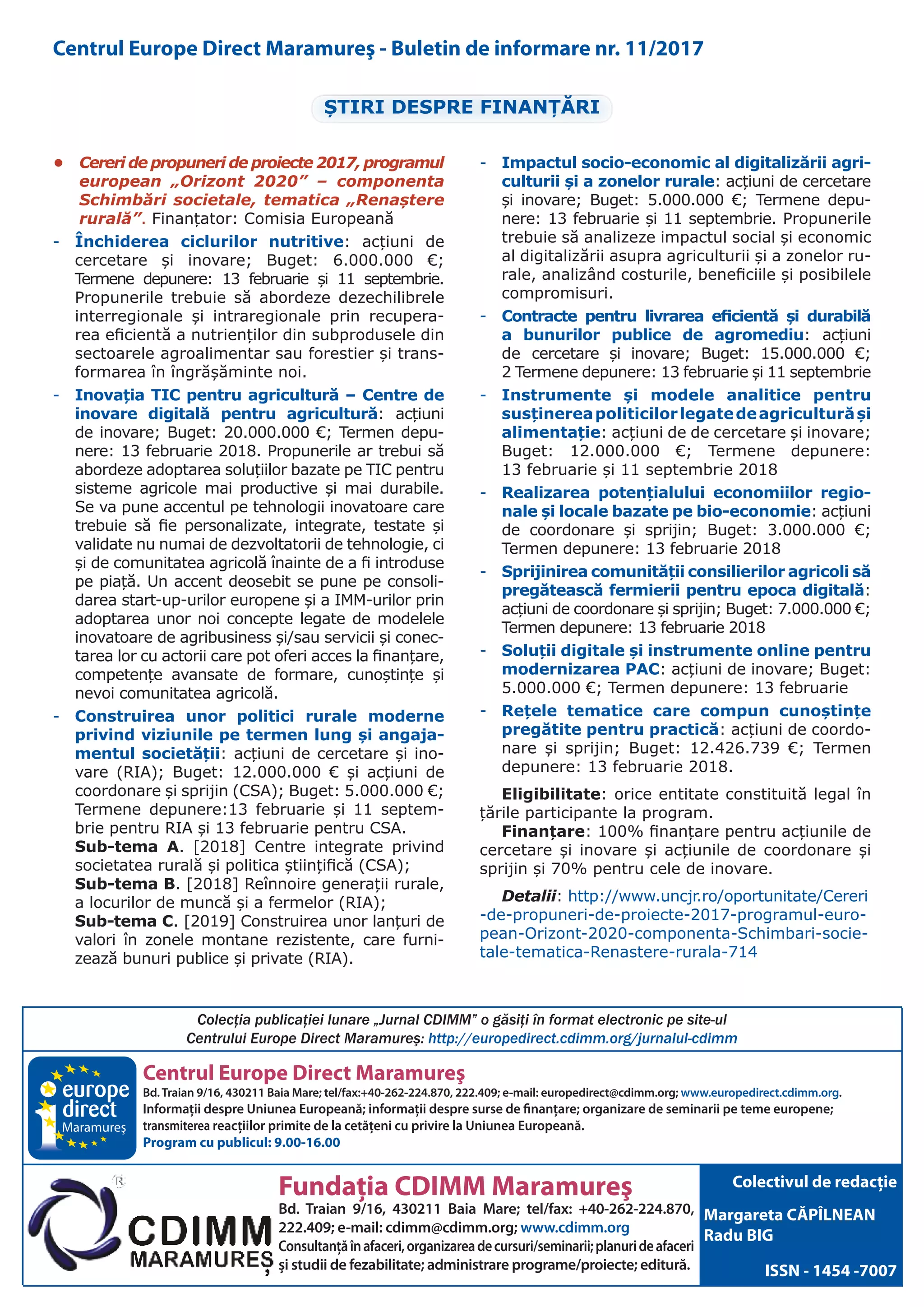 Centrul Europe Direct Maramureş
Bd.Traian 9/16, 430211 Baia Mare; tel/fax:+40-262-224.870, 222.409; e-mail: europedirect@cdimm.org; www.europedirect.cdimm.org.
Informaţii despre Uniunea Europeană; informaţii despre surse de finanţare; organizare de seminarii pe teme europene;
transmiterea reacţiilor primite de la cetăţeni cu privire la Uniunea Europeană.
Program cu publicul: 9.00-16.00
Fundaţia CDIMM Maramureş
Bd. Traian 9/16, 430211 Baia Mare; tel/fax: +40-262-224.870,
222.409; e-mail: cdimm@cdimm.org; www.cdimm.org
Consultanţăînafaceri,organizareadecursuri/seminarii;planurideafaceri
şi studii de fezabilitate; administrare programe/proiecte; editură.
Maramureş
Colectivul de redacţie
Margareta CĂPÎLNEAN
Radu BIG
ISSN - 1454 -7007
Colecţia publicaţiei lunare „Jurnal CDIMM” o găsiţi în format electronic pe site-ul
Centrului Europe Direct Maramureş: http://europedirect.cdimm.org/jurnalul-cdimm
Centrul Europe Direct Maramureş - Buletin de informare nr. 11/2017
ȘTIRI DESPRE FINANȚĂRI
•	 Cereri de propuneri de proiecte 2017, programul
european „Orizont 2020” – componenta
Schimbări societale, tematica „Renaștere
rurală”. Finanțator: Comisia Europeană
-- Închiderea ciclurilor nutritive: acțiuni de
cercetare și inovare; Buget: 6.000.000 €;
Termene depunere: 13 februarie și 11 septembrie.
Propunerile trebuie să abordeze dezechilibrele
interregionale și intraregionale prin recupera-
rea eficientă a nutrienților din subprodusele din
sectoarele agroalimentar sau forestier și trans-
formarea în îngrășăminte noi.
-- Inovația TIC pentru agricultură – Centre de
inovare digitală pentru agricultură: acțiuni
de inovare; Buget: 20.000.000 €; Termen depu-
nere: 13 februarie 2018. Propunerile ar trebui să
abordeze adoptarea soluțiilor bazate pe TIC pentru
sisteme agricole mai productive și mai durabile.
Se va pune accentul pe tehnologii inovatoare care
trebuie să fie personalizate, integrate, testate și
validate nu numai de dezvoltatorii de tehnologie, ci
și de comunitatea agricolă înainte de a fi introduse
pe piață. Un accent deosebit se pune pe consoli-
darea start-up-urilor europene și a IMM-urilor prin
adoptarea unor noi concepte legate de modelele
inovatoare de agribusiness și/sau servicii și conec-
tarea lor cu actorii care pot oferi acces la finanțare,
competențe avansate de formare, cunoștințe și
nevoi comunitatea agricolă.
-- Construirea unor politici rurale moderne
privind viziunile pe termen lung și angaja-
mentul societății: acțiuni de cercetare și ino-
vare (RIA); Buget: 12.000.000 € și acțiuni de
coordonare și sprijin (CSA); Buget: 5.000.000 €;
Termene depunere:13 februarie și 11 septem-
brie pentru RIA și 13 februarie pentru CSA.
Sub-tema A. [2018] Centre integrate privind
societatea rurală și politica științifică (CSA);
Sub-tema B. [2018] Reînnoire generații rurale,
a locurilor de muncă și a fermelor (RIA);
Sub-tema C. [2019] Construirea unor lanțuri de
valori în zonele montane rezistente, care furni-
zează bunuri publice și private (RIA).
-- Impactul socio-economic al digitalizării agri-
culturii și a zonelor rurale: acțiuni de cercetare
și inovare; Buget: 5.000.000 €; Termene depu-
nere: 13 februarie și 11 septembrie. Propunerile
trebuie să analizeze impactul social și economic
al digitalizării asupra agriculturii și a zonelor ru-
rale, analizând costurile, beneficiile și posibilele
compromisuri.
-- Contracte pentru livrarea eficientă și durabilă
a bunurilor publice de agromediu: acțiuni
de cercetare și inovare; Buget: 15.000.000 €;
2 Termene depunere: 13 februarie și 11 septembrie
-- Instrumente și modele analitice pentru
susținereapoliticilorlegatedeagriculturăși
alimentație: acțiuni de de cercetare și inovare;
Buget: 12.000.000 €; Termene depunere:
13 februarie și 11 septembrie 2018
-- Realizarea potențialului economiilor regio-
nale și locale bazate pe bio-economie: acțiuni
de coordonare și sprijin; Buget: 3.000.000 €;
Termen depunere: 13 februarie 2018
-- Sprijinirea comunității consilierilor agricoli să
pregătească fermierii pentru epoca digitală:
acțiuni de coordonare și sprijin; Buget: 7.000.000 €;
Termen depunere: 13 februarie 2018
-- Soluții digitale și instrumente online pentru
modernizarea PAC: acțiuni de inovare; Buget:
5.000.000 €; Termen depunere: 13 februarie
-- Rețele tematice care compun cunoștințe
pregătite pentru practică: acțiuni de coordo-
nare și sprijin; Buget: 12.426.739 €; Termen
depunere: 13 februarie 2018.
Eligibilitate: orice entitate constituită legal în
țările participante la program.
Finanțare: 100% finanțare pentru acțiunile de
cercetare și inovare și acțiunile de coordonare și
sprijin și 70% pentru cele de inovare.
Detalii: http://www.uncjr.ro/oportunitate/Cereri
-de-propuneri-de-proiecte-2017-programul-euro-
pean-Orizont-2020-componenta-Schimbari-socie-
tale-tematica-Renastere-rurala-714
 