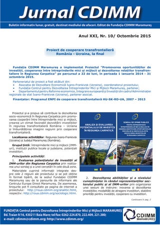 Anul XXI, Nr. 10/ Octombrie 2015
Jurnal CDIMMBuletin informativ lunar, gratuit, destinat mediului de afaceri. Editat de Fundaţia CDIMM Maramureş
FUNDAŢIA Centrul pentru Dezvoltarea Întreprinderilor Mici şi Mijlocii MARAMUREŞ
Bd.Traian 9/16, 430211 Baia Mare; tel/fax: 0262-224.870, 222.409, 221.380;
e-mail: cdimm@cdimm.org; http://www.cdimm.org/
Fundația CDIMM Maramureș a implementat Proiectul ”Promovarea oportunităților de
investiții, cooperarea între întreprinderile mici și mijlocii și dezvoltarea relațiilor transfron-
taliere în Regiunea Carpatica” pe parcursul a 22 de luni, în perioada 1 ianuarie 2014 - 31
octombrie 2015.
Parteneriatul de proiect a fost alcătuit din:
•	 Asociația de Dezvoltare Economică Ivano-Frankivsk (Ucraina), coordonatorul proiectului;
•	 Fundația Centrul pentru Dezvoltarea Întreprinderilor Mici și Mijlocii Maramureș, partener;
•	 Departamentul pentru Reforme economice, Integrare europeană și Investiții din cadrul Administrației
regionale de stat Ivano-Frankivsk (Ucraina), partener asociat.
Finanțator: Programul ENPI de cooperare transfrontalieră HU-SK-RO-UA, 2007 – 2013
Proiectul și-a propus să contribuie la dezvoltarea
socio–economică în Regiunea Carpatica prin promo-
varea cooperării între întreprinderile mici și mijlocii,
crearea un climat favorabil dezvoltării investițiilor
în regiunea transfrontalieră România – Ucraina
și îmbunătățirea imaginii regiunii prin cooperare
transfrontalieră.
Localizarea activităților: Regiunea Ivano-Frankivsk
(Ucraina) și Județul Maramureș (România).
Grupul țintă: întreprinderile mici și mijlocii (IMM-
uri), instituții publice locale și județene, potențiali
investitori.
Principalele activități:
1.	 Evaluarea potențialului de investiții al
IMM-urilor din Regiunea Carpatica prin realiza-
rea unui sondaj și a unei cercetări în cele două zone.
Materialele cuprind informații integrate des-
pre cele 2 regiuni ale proiectului și se pot obține
în format tipărit, de la sediul Fundației CDIMM
Maramureș sau de la panourile de informare ale
Centrului Europe Direct Maramureș. De asemenea,
broșurile pot fi consultate pe pagina de internet a
proiectului: http://roua.cdimm.org/analitic.html,
respectiv: http://roua.cdimm.org/sociologic.html.
2.	 Dezvoltarea abilităților și a nivelului
cunoștințelor în rândul reprezentanților sec-
torului public și al IMM-urilor prin organizarea
unei sesiuni de instruire: inovarea și dezvoltarea
investițiilor, modalități de atragere investitori, stabilire
priorități pentru investiții, cooperare cu investitori.
Proiect de cooperare transfrontalieră
România - Ucraina, la final
Continuare în pag. 2
 