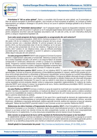 Conţinutul acestei publicaţii nu reprezintă în mod necesar poziţia oficială a Uniunii Europene
Buletin de informare lunar
Proiect co-finanţat de Comisia Europeană prin Reprezentanţa Comisiei Europene în România
Centrul Europe Direct Maramureş - Buletin de informare nr. 10/2016
Proiect co-finanţat de Uniunea Europeană Proiect implementat de CDIMM MARAMUREŞ
Prioritatea 9 ”UE ca actor global”. Pentru a consolida rolul Europei de actor global, vor fi prezentate un
Plan de acțiune european în domeniul apărării, care include un Fond european al apărării, iar Comisia și Înaltul
Reprezentant vor adopta o Strategie a UE pentru Siria și vor pune în aplicare Strategia globală a UE și Partene-
riatul Africa-UE.
Prioritatea 10 ”Schimbări democratice”. Vor fi adaptate legile în vigoare la dispozițiile tratatelor privind
actele delegate și cele de punere în aplicare și va fi evaluată legitimitatea democratică a procedurilor în vigoare
pentru adoptarea anumitor acte din legislația secundară a UE. În cele din urmă, ne vom intensifica eforturile
pentru a asigura respectarea legislației UE.
Cum este acest program de lucru comparativ cu programele din anii anteriori?
În cursul mandatului precedent, 2009-2014, Comisia a propus în me-
die peste 130 de noi inițiative în cadrul fiecărui program de lucru anual.
Comisia Juncker are o abordare diferită. În primul program de lucru,
pentru 2015, au fost prezentate doar 23 de noi inițiative, iar în cel pen-
tru 2016 au fost prezentate tot 23 de noi inițiative. Programul de lucru
pentru 2017 conține 21 de inițiative-cheie, ceea ce reflectă prioritatea
acordată pentru acest an adoptării și punerii în aplicare a propunerilor
aflate deja în discuție din anii anteriori.
Ce este programul REFIT? REFIT este programul Comisiei Europene
privind o reglementare adecvată și funcțională. Obiectivul acestuia este
de a evalua legislația actuală a UE pentru a se asigura faptul că aceasta
corespunde în continuare obiectivului urmărit și conduce la rezultatele
dorite. Programul vizează menținerea corpului legislativ al UE flexibil și
sănătos, eliminarea poverilor inutile și adaptarea legislației existente fără
a compromite obiectivele ambițioase ale Comisiei în materie de politici.
Programul de lucru pentru 2017 conține 18 noi inițiative REFIT în cadrul cărora, pe baza unor evaluări
aprofundate, Comisia va propune actualizarea și îmbunătățirea legislației în vigoare, astfel încât aceasta să con-
tinue să își atingă obiectivele cu eficacitate și fără poveri nejustificate; printre acestea se numără îmbunătățirea
transparenței și reducerea taxelor în cazul plăților transfrontaliere, în special al plăților efectuate dinspre și înspre
state membre din afara zonei euro, sau îmbunătățirea funcționării și utilizării Sistemului de informații Schengen
în domeniul gestionării frontierelor. În cazul în care se referă în mod direct la inițiativele-cheie, cum ar fi revi-
zuirea legislației privind protecția datelor online și asigurarea respectării reglementărilor în materie de mediu,
acțiunile REFIT sunt incluse în anexa I la programul de lucru. Pentru identificarea priorităților REFIT, Comisia a
ținut seama și de opiniile Platformei REFIT.
Ce este Platforma REFIT? Comisia a instituit un grup de experți la nivel înalt care reunește reprezentanți ai
statelor membre, ai organelor consultative, ai mediului de afaceri și ai societății civile, pentru a obține consiliere
cu privire la modalitățile de creștere a eficienței și eficacității legislației UE, prin reducerea costurilor și a poverilor
fără a submina obiectivele de politică.
Până în prezent, Platforma REFIT a adoptat 22 de opinii într-o gamă largă de domenii de reglementare ale
UE, printre care și confidențialitatea și comunicațiile electronice, reglementarea substanțelor chimice, serviciile
financiare, sănătatea și siguranța alimentară, politica agricolă comună, politica de coeziune și taxa pe valoarea
adăugată. Tabloul de bord REFIT prezintă modul în care Comisia va da curs opiniilor Platformei REFIT.
Elaborarea de către Comisie a Programului de lucru pentru 2017 a fost îmbogățită prin consultări cu
Parlamentul European și cu Consiliul în contextul noului Acord interinstituțional privind o mai bună legiferare,
precum și pe baza scrisorii de intenție trimise de către președintele Juncker și de către prim-vicepreședintele
Timmermans la 14 septembrie, în urma discursului președintelui privind starea Uniunii Europene.
Este nevoie ca programul de lucru să fie aprobat de Parlamentul European și de Consiliu?
În săptămânile viitoare, Comisia va colabora cu Parlamentul European și Consiliul pentru a ajunge la un acord
între cei trei președinți cu privire la o declarație comună care va stabili obiectivele și prioritățile generale pentru
anul 2017 și va identifica propunerile care merită un tratament prioritar în cadrul procesului legislativ.
Detalii găsiți în Comunicatul de presă: http://europa.eu/rapid/press-release_IP-16-3500_ro.htm
 