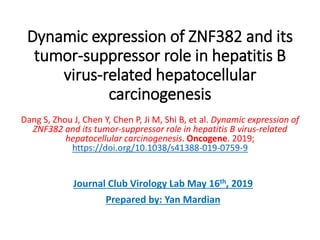 Dynamic expression of ZNF382 and its
tumor-suppressor role in hepatitis B
virus-related hepatocellular
carcinogenesis
Dang S, Zhou J, Chen Y, Chen P, Ji M, Shi B, et al. Dynamic expression of
ZNF382 and its tumor-suppressor role in hepatitis B virus-related
hepatocellular carcinogenesis. Oncogene. 2019;
https://doi.org/10.1038/s41388-019-0759-9
Journal Club Virology Lab May 16th, 2019
Prepared by: Yan Mardian
 