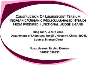 CONSTRUCTION OF LUMINESCENT TERBIUM
INORGANIC/ORGANIC MOLECULAR-BASED HYBRIDS
FROM MODIFIED FUNCTIONAL BRIDGE LIGAND
Bing Yan*, Li-Min Zhao.
Department of Chemistry, Tongji University, China (2004).
Source: Science Direct
NURUL ASHIKIN BT. ABD RAHMAN
D20091034935
 