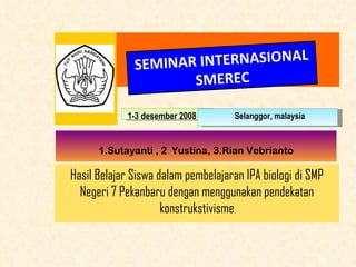 SEMINAR  INTERNASIONAL SMEREC 1-3 desember  2008 Selanggor, malaysia 1.Sutayanti , 2  Yustina , 3.Rian Vebrianto Hasil Belajar Siswa dalam pembelajaran  IPA  biologi di SMP Negeri  7  Pekanbaru dengan menggunakan pendekatan konstrukstivisme 