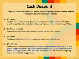 Cash Discount
Potongan tunai (Cash Discount) adalah potongan yang diperoleh pembeli apabila
membayar dalam batas waktu tertentu
1. 2/10, n/30
Pembelian akan memperoleh potongan 2 % apabila bisa membayar dalam waktu 10 hari
setelah tanggal faktur dan netto harus dibayar paling lambat 30 hari setelah tanggal faktur.
2. E.O.M (end of month)
Pembayaran paling lambat tanggal akhir bulan dari hari pembelian barang.
3. n/10. EOM
Pembayaran paling lambat 10 hari sesudah akhir bulan pembelian barang.
4. 2/10 1/5 n/60
Pembelian akan memperoleh potongan 2 % apabila bisa membayar dalam waktu 10 hari
setelah tanggal faktur dan hanya akan memperoleh potongan 1 % jika membayar setelah
10 hari dari tanggal faktur tetapi tidak lebih dari 15 hari dan netto harus dibayar paling
lambat 60 hari setelah tanggal faktur.
 