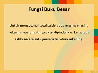 Fungsi Buku Besar
Untuk mengetahui total saldo pada masing-masing
rekening yang nantinya akan dipindahkan ke neraca
saldo secara satu persatu tiap-tiap rekening.
 