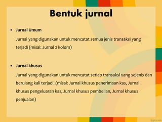 Bentuk jurnal
• Jurnal Umum
Jurnal yang digunakan untuk mencatat semua jenis transaksi yang
terjadi (misal: Jurnal 2 kolom)
• Jurnal khusus
Jurnal yang digunakan untuk mencatat setiap transaksi yang sejenis dan
berulang kali terjadi. (misal: Jurnal khusus penerimaan kas, Jurnal
khusus pengeluaran kas, Jurnal khusus pembelian, Jurnal khusus
penjualan)
 