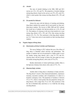 Journal of Data on the Prevention and Eradication of Drug Abuse and Illicit Trafficking (P4GN) Year 2011 Edition 2012
100
(2) Alcohol
The rates of alcohol drinking in the 2006, 2009 and 2011
surveys are 11%, 12% and 5%. The proportion of alcohol drinking
among drug abusers, based on the surveys, are 47%, 43%, and 35%,
which is much greater than among non-drug abusers (9%, 10% and
4%).
(3) Pre-marital Sex Behavior
Almost the same with the behavior of smoking and drinking,
drug abuser students have greater risk for pre-marital sex than non-
drug abuser students. The surveys in 2006, 2009 and 2011 indicate
the overall rate of students who had pre-marital sex is 4%, 6% and
3%. The tendency of a decrease in the rate of pre-marital sex is seen
among drug abusers (21%, 19% and 13%), than among non-drug
abusers (3%, 5%, 3%). The conclusion is that drug abuser students
are 4 to 7 times more active in pre-marital sex than non-drug abuser
students.
h) Negative Impact of Drug Abuse
(1) Deterioration of School Activities and Performance
The survey findings in 2011 indicate that one of the effects of
drug abuse is disturbed school activities and performance. The
number of students who are not promoted to a higher grade is twice
the number among drug abusers with a ratio of 17% and 8%.
Likewise those with the average of below the class grade are twice
the number among drug abusers, with a ratio of 7% to 3%.
Besides deterioration of school performance another effect is
the high rate of absence from school, with a ratio of 17% : 5%.
(2) Disturbed Daily Activities
Another effect of drug abuse is disturbance of daily activities.
The drug abuser’s mood is often distressed/melancholic, experiences
insomnia, encounters accidents, and is hospitalized, or is taken to a
hospital’s emergency room. The proportion of incidence is between
5% to 31%, which is much greater than the proportion among non-
drug abusers, with a range from 1% to 15%. The conclusion is that
the risk of disturbed daily aactivities is 2 to 3-fold the risk among
non-drug abusers.
 