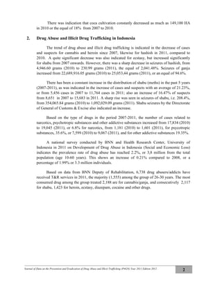 Journal of Data on the Prevention and Eradication of Drug Abuse and Illicit Trafficking (P4GN) Year 2011 Edition 2012
2
There was indication that coca cultivation constanly decreased as much as 149,100 HA
in 2010 or the equal of 18% from 2007 to 2010.
2. Drug Abuse and Illicit Drug Trafficking in Indonesia
The trend of drug abuse and illicit drug trafficking is indicated in the decrease of cases
and suspects for cannabis and heroin since 2007, likewise for hashish in 2011, compared to
2010. A quite significant decrease was also indicated for ecstasy, but increased significantly
for shabu from 2007 onwards. However, there was a sharp decrease in seizures of hashish, from
4,946.60 grams (2010) to 230.99 grams (2011), the equal of 2,041.48%. Seizures of ganja
increased from 22,689,916.05 grams (2010) to 25,053,44 grams (2011), or an equal of 94.6%.
There has been a constant increase in the distribution of shabu (meths) in the past 5 years
(2007-2011), as was indicated in the increase of cases and suspects with an average of 21.23%,
or from 5,456 cases in 2007 to 11,764 cases in 2011; also an increase of 16.47% of suspects
from 8,651 in 2007 to 15,683 in 2011. A sharp rise was seen in seizures of shabu, i.e. 208.4%,
from 354,065.84 grams (2010) to 1,092,029.09 grams (2011). Shabu seizures by the Directorate
of General of Customs & Excise also indicated an increase.
Based on the type of drugs in the period 2007-2011, the number of cases related to
narcotics, psychotropic substances and other addictive substances increased from 17,834 (2010)
to 19,045 (2011), or 6.8% for narcotics, from 1,181 (2010) to 1,601 (2011), for psycotropic
substances, 35.6%, or 7,599 (2010) to 9,067 (2011), and for other addictive substances 19.35%.
A national survey conducted by BNN and Health Research Center, University of
Indonesia in 2011 on Development of Drug Abuse in Indonesia (Social and Economic Loss)
indicates the prevalence rate of drug abuse has reached 2.2%, or 3,8 million from the total
population (age 10-60 years). This shows an increase of 0.21% compared to 2008, or a
percentage of 1.99% or 3.3 million individuals.
Based on data from BNN Deputy of Rehabilitation, 6,738 drug abusers/addicts have
received T&R services in 2011, the majority (1,555) among the group of 26-30 years. The most
consumed drug among the group treated 2,188 are for cannabis/ganja, and consecutively 2,117
for shabu, 1,423 for heroin, ecstasy, diazepam, cocaine and other drugs.
 