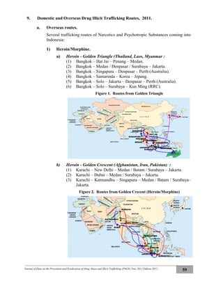 Journal of Data on the Prevention and Eradication of Drug Abuse and Illicit Trafficking (P4GN) Year 2011 Edition 2012
59
9. Domestic and Overseas Drug Illicit Trafficking Routes, 2011.
a. Overseas routes.
Several trafficking routes of Narcotics and Psychotropic Substances coming into
Indonesia:
1) Heroin/Morphine.
a) Heroin - Golden Triangle (Thailand, Laos, Myanmar :
(1) Bangkok – Hat Jai – Penang – Medan.
(2) Bangkok – Medan / Denpasar / Surabaya – Jakarta.
(3) Bangkok – Singapura – Denpasar – Perth (Australia).
(4) Bangkok – Samarinda – Korea – Jepang.
(5) Bangkok – Solo – Jakarta – Denpasar – Perth (Australia).
(6) Bangkok – Solo – Surabaya – Kun Ming (RRC).
Figure 1. Routes from Golden Triangle
b) Heroin - Golden Crescent (Afghanistan, Iran, Pakistan) :
(1) Karachi – New Delhi – Medan / Batam / Surabaya – Jakarta.
(2) Karachi – Dubai – Medan / Surabaya – Jakarta.
(3) Karachi – Katmandhu – Singapura – Medan / Batam / Surabaya–
Jakarta.
Figure 2. Routes from Golden Crecent (Heroin/Morphine)
MEDAN
BANGKOK
SURABAYA
SINGAPURA
PENANG
HAT JAI
JAKARTA DENPASAR
SAMARINDA
SOLO
KUNMING
DUBAI
KARACHI
NEW DELHI
KATMANDHU
SINGAPURA
MEDAN
JAKARTA
BATAM
SURABAYA
 