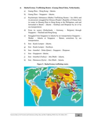 Journal of Data on the Prevention and Eradication of Drug Abuse and Illicit Trafficking (P4GN) Year 2011 Edition 2012
61
4) Shabu/Ecstasy Trafficking Routes (Guang Zhou/China, Netherlands).
a) Guang Zhou – Hong Kong – Jakarta.
b) Guang Zhou – Singapore – Jakarta.
c) Psychotropic Substances (Shabu) Trafficking Routes / Ice (MA) and
its precursors smuggled by Chinese (People’s Republic of China) from
its center in Ghuang Zhou to Hong Kong or the Philippines, and and
forwarded to Batam – Jakarta – Surabaya and Denpasar by air or by
sea transportation
d) From its source (Netherlands – Germany – Belgium) through
Singapore – Thailand and Hong Kong.
e) Smuggled from Singapore to Jakarta by air transportation Singapore –
Medan – Jakarta or Singapore – Batam; sometimes by sea
transportation.
f) Iran – Kuala Lumpur – Jakarta.
g) Iran – Kuala Lumpur – Surabaya.
h) Iran – Istambul – Doha (Qatar) – Singapore – Denpasar.
i) Iran – Singapuore– Jakarta.
j) Iran – Istambul (Turkey) – Abu Dhabi – Jakarta.
k) Iran – Damascus (Syria) – Abu Dhabi – Jakarta.
Figure 5. Shabu/Ecstasy trafficking routes
JERMAN
BELANDA
DENPASAR
GUANG ZHOU
SURABAYA
HONGKONG
PHILIPINA
SINGAPURA
THAILAND
MEDAN
JAKARTA
BATAM
KUALA LUMPUR
IRAN
TURKI
ABU DHABI
QATAR
SYRIA
 