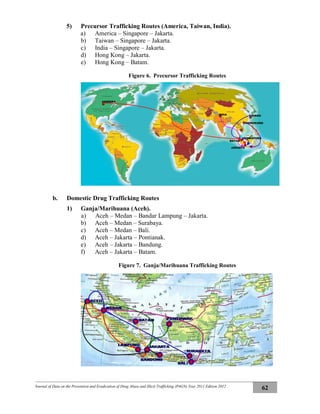 Journal of Data on the Prevention and Eradication of Drug Abuse and Illicit Trafficking (P4GN) Year 2011 Edition 2012
62
5) Precursor Trafficking Routes (America, Taiwan, India).
a) America – Singapore – Jakarta.
b) Taiwan – Singapore – Jakarta.
c) India – Singapore – Jakarta.
d) Hong Kong – Jakarta.
e) Hong Kong – Batam.
Figure 6. Precursor Trafficking Routes
b. Domestic Drug Trafficking Routes
1) Ganja/Marihuana (Aceh).
a) Aceh – Medan – Bandar Lampung – Jakarta.
b) Aceh – Medan – Surabaya.
c) Aceh – Medan – Bali.
d) Aceh – Jakarta – Pontianak.
e) Aceh – Jakarta – Bandung.
f) Aceh – Jakarta – Batam.
Figure 7. Ganja/Marihuana Trafficking Routes
TAIWANINDIA
SINGAPURA
JAKARTA
BATAM
AMERIKA
HONGKONG
 