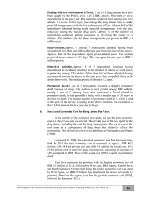 Journal of Data on the Prevention and Eradication of Drug Abuse and Illicit Trafficking (P4GN) Year 2011 Edition 2012
86
Dealing with law enforcement officers. 1 out of 5 drug abusers have ever
been caught by the Police, even 1 of 2 IDU addicts. One-third of those
encountered in the past year. The incidence occurred most among non-IDU
addicts. To avoid further legal proceedings the drug abuser tries to make
peaceful arrangements with the law enforcement officer. Almost half of the
respondents admitted having made peaceful arrangements with the law,
especially among the regular drug users. Almost ¾ of the number of
respondents confessed getting assistance or involving the family or a
relative. The median cost for these arrangements per person is IDR 3.5
million/year.
Imprisonment.Approx. 1 among 7 respondents admitted having been
incarcerated, less than one-fifth in the past year from the time of the survey.
Approx. half of the respondents spent prison-related costs. The median
period of incarceration is 113 days. The cost spent for one year is IDR 3
million/person.
Disturbed activities.Approx. 1 of 3 respondents admitted having
encountered an incidence resulting in the absence in school or work place,
in particular among IDU addicts. More than half of those admitted having
encountered another incidence in the past year, that compelled them to be
absent from work. The median period of absence is 2 days.
Premature death.1 out of 5 respondents declared a friend’s premature
death because of drugs. The portion is even greater among IDU addicts,
namely 1 out of 2. Among those who mentioned a friend related to
premature death, it was generally a male, with a median age of 30 years at
the time of death. The median number of premature death is 7, while 2 died
in the year of the survey. Looking at the above numbers, the estimation is
that 13,345 persons die in a year due to drugs.
f) Social and Economic Cost for Drug Abuse Per Year.
In the context of the estimated cost spent, we use the term economic
cost, i.e. the private and social cost. The private cost is the cost spent by the
drug abuser, including the cost for drug consumption. The social cost is the
cost spent as a consequence of drug abuse that indirectly affects the
community. This definition refers to the definition of Markandya and Pearce
(1980).
Compared to 2004, the estimated economic cost has increased two-
fold. In 2011 the total economic cost is estimated at approx. IDR 48.2
trillion, IDR 44.4 for private cost and IDR 3.8 trillion for social cost. 39%
of the private cost is spent for drug consumption, indicating an increase of
14% compared to 2008. Most of the social cost (90%) is spent on premature
death.
East Java maintains the province with the highest economic cost of
IDR 9.5 trillion in 2011, followed by West Java, DKI Jakarta, Central Java,
and North Sumatera. On the other hand, the lowest economic cost was spent
by West Papua, i.e. IDR 65 billion. See attachment for details of reports by
province. Based on the region, Java has the greatest economic cost (68%),
followed by Sumatera (15%).
 