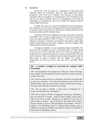 Journal of Data on the Prevention and Eradication of Drug Abuse and Illicit Trafficking (P4GN) Year 2011 Edition 2012
88
h) Social Cost
Social cost is the cost spent as a consequence of drug abuse that
indirectly affects the community. Since the study applies the client’s
perspective, most of the cost is related to the activities of other people
associated with the respondent, by measuring the cost of productivity loss
and the cost spent by another person for accompanying or assisting the
respondents. In calculating the unit cost we apply the minimum regional
wages (UMR) by province.
In detail, the social cost consists of productivity loss for attending a
sick respondent, due to overdose, during detoxification and rehabilitation, at
an accident, when encountering law enforcement, during incarceration, due
to premature death, and for criminal actions.
In relation with all cost components, the social cost tends to decrease
from 2008 to 2011, except for incarceration. In 2011 the total economic and
social cost spent amounted to IDR 3.8 trillion. 7 out of the 33 provinces
indicate an increase in economic cost related to drug abuse, namely Riau
Islands, Central Sulawesi, West Nusa Tenggara, East Nusa Tenggara, DKI
Jakarta, Banten and East Kalimantan.
The largest contribution of cost is premature death, namely 90%. The
provinces with the highest cost due to premature death are DKI Jakarta
(31%), East Java (16%), and West Java (11%). From the perspective of
productivity loss, the greatest proportion is spent on incarceration, that even
tends to increase. This is an indication that the family frequently visits the
drug abuser in prison. Provinces with the highest cost related to
incarceration are West Java (23%), East Java (21%), and DKI Jakarta
(12%).
Siti – A mother’s struggle in recovering her youngest child
from drugs
1993, Adi (pseudonym) the youngest son of Siti got in touch with drugs
from a friend. Siti, his motherdiscovered several times a needle and white
powder in his room.
1997, Adi was seized with severe convulsions, the doctor in hospital did
not give any comments. Adi visited the hospital several times for his
health disorders, like spots in his lungs, suction of liquid from his lungs.
The doctor only said that Adi likes to stay all nigh.
1997, Adi was taken to INABA, a rehab center in Rajapolah for 4
months. Not long after that Adi relapsed.
1998, Adi was taken to INABA at Singaparna (Suryalaya), Tasikmalaya,
and was treated for 9 months – prayers, Quran readings, repent, take a
bath every 2 hours at night. Parents are not allowed to visit, they can
only see from a window. Adi left INABA at the request of his mother,
because Adi had to go for a final examination at the campus. Adi was a
student at IAI (Bandung), moved to Soekarno-Hatta campus, then to
LIKMI, moved again to UNISBA, also followed lectures at UNSOED in
Purwokerto, his grandfather’s place.
 