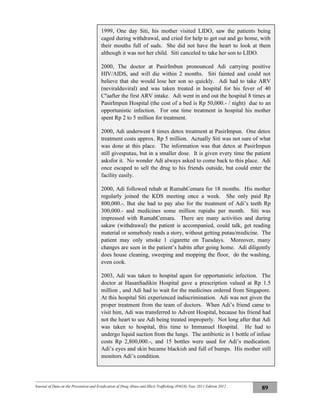 Journal of Data on the Prevention and Eradication of Drug Abuse and Illicit Trafficking (P4GN) Year 2011 Edition 2012
89
1999, One day Siti, his mother visited LIDO, saw the patients being
caged during withdrawal, and cried for help to get out and go home, with
their mouths full of suds. She did not have the heart to look at them
although it was not her child. Siti canceled to take her son to LIDO.
2000, The doctor at PasirImbun pronounced Adi carrying positive
HIV/AIDS, and will die within 2 months. Siti fainted and could not
believe that she would lose her son so quickly. Adi had to take ARV
(neviralduviral) and was taken treated in hospital for his fever of 40
Cºaafter the first ARV intake. Adi went in and out the hospital 8 times at
PasirImpun Hospital (the cost of a bed is Rp 50,000.- / night) due to an
opportunistic infection. For one time treatment in hospital his mother
spent Rp 2 to 5 million for treatment.
2000, Adi underwent 8 times detox treatment at PasirImpun. One detox
treatment costs approx. Rp 5 million. Actually Siti was not sure of what
was done at this place. The information was that detox at PasirImpun
still givesputau, but in a smaller dose. It is given every time the patient
asksfor it. No wonder Adi always asked to come back to this place. Adi
once escaped to sell the drug to his friends outside, but could enter the
facility easily.
2000, Adi followed rehab at RumahCemara for 18 months. His mother
regularly joined the KDS meeting once a week. She only paid Rp
800,000.-. But she had to pay also for the treatment of Adi’s teeth Rp
300,000.- and medicines some million rupiahs per month. Siti was
impressed with RumahCemara. There are many activities and during
sakaw (withdrawal) the patient is accompanied, could talk, get reading
material or somebody reads a story, without getting putau/medicine. The
patient may only smoke 1 cigarette on Tuesdays. Moreover, many
changes are seen in the patient’s habits after going home. Adi diligently
does house cleaning, sweeping and mopping the floor, do the washing,
even cook.
2003, Adi was taken to hospital again for opportunistic infection. The
doctor at HasanSadikin Hospital gave a prescription valued at Rp 1.5
million , and Adi had to wait for the medicines ordered from Singapore.
At this hospital Siti experienced indiscrimination. Adi was not given the
proper treatment from the team of doctors. When Adi’s friend came to
visit him, Adi was transferred to Advent Hospital, because his friend had
not the heart to see Adi being treated improperly. Not long after that Adi
was taken to hospital, this time to Immanuel Hospital. He had to
undergo liquid suction from the lungs. The antibiotic in 1 bottle of infuse
costs Rp 2,800,000.-, and 15 bottles were used for Adi’s medication.
Adi’s eyes and skin became blackish and full of bumps. His mother still
monitors Adi’s condition.
 