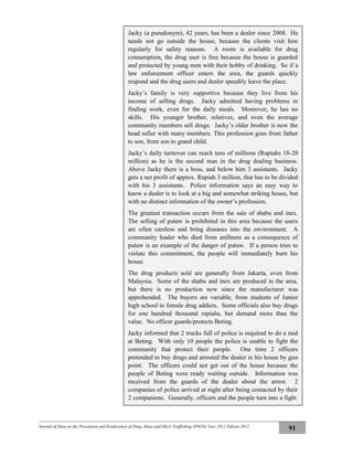 Journal of Data on the Prevention and Eradication of Drug Abuse and Illicit Trafficking (P4GN) Year 2011 Edition 2012
91
Jacky (a pseudonym), 42 years, has been a dealer since 2008. He
needs not go outside the house, because the clients visit him
regularly for safety reasons. A room is available for drug
consumption, the drug user is free because the house is guarded
and protected by young men with their hobby of drinking. So if a
law enforcement officer enters the area, the guards quickly
respond and the drug users and dealer speedily leave the place.
Jacky’s family is very supportive because they live from his
income of selling drugs. Jacky admitted having problems in
finding work, even for the daily meals. Moreover, he has no
skills. His younger brother, relatives, and even the average
community members sell drugs. Jacky’s older brother is now the
head seller with many members. This profession goes from father
to son, from son to grand child.
Jacky’s daily turnover can reach tens of millions (Rupiahs 18-20
million) as he is the second man in the drug dealing business.
Above Jacky there is a boss, and below him 3 assistants. Jacky
gets a net profit of approx. Rupiah 3 million, that has to be divided
with his 3 assistants. Police information says an easy way to
know a dealer is to look at a big and somewhat striking house, but
with no distinct information of the owner’s profession.
The greatest transaction occurs from the sale of shabu and inex.
The selling of putaw is prohibited in this area because the users
are often careless and bring diseases into the environment. A
community leader who died from anillness as a consequence of
putaw is an example of the danger of putaw. If a person tries to
violate this commitment, the people will immediately burn his
house.
The drug products sold are generally from Jakarta, even from
Malaysia. Some of the shabu and inex are produced in the area,
but there is no production now since the manufacturer was
apprehended. The buyers are variable, from students of Junior
high school to female drug addicts. Some officials also buy drugs
for one hundred thousand rupiahs, but demand more than the
value. No officer guards/protects Beting.
Jacky informed that 2 trucks full of police is required to do a raid
at Beting. With only 10 people the police is unable to fight the
community that protect their people. One time 2 officers
pretended to buy drugs and arrested the dealer in his house by gun
point. The officers could not get out of the house because the
people of Beting were ready waiting outside. Information was
received from the guards of the dealer about the arrest. 2
companies of police arrived at night after being contacted by their
2 companions. Generally, officers and the people turn into a fight.
Usually, the the guards are apprehended, the dealer himself has
escaped after receiving information of a coming raid.
 