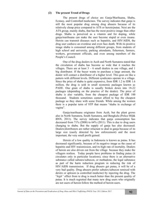 Journal of Data on the Prevention and Eradication of Drug Abuse and Illicit Trafficking (P4GN) Year 2011 Edition 2012
92
(2) The present Trend of Drugs
The present drugs of choice are Ganja/Marihuana, Shabu,
Ecstasy, and Controlled medicines. The survey indicates that ganja is
still the most popular drug among drug abusers because of its
relatively cheap price compared to ATS or heroin/putau. Next are the
ATS group, mainly shabu, that has the most positive image than other
drugs. Shabu is perceived as a vitamin and for doping, while
ganja/marihuana can make the user become stupid or even insane.
Heroin can transmit diseases such as hepatitis, and HIV/AIDS, the
drug user canhave an overdose and even face death. With its positive
image shabu is consumed among different groups, from students of
high school and university, parking attendants, fishermen, farmers,
workers, government officials, and even among members of the
People’s Council.
One of the drug dealers in Aceh and North Sumatera stated that
the circulation of shabu has become so wide that it reaches the
villages. There are at least 3 – 6 small dealers in one village, and 1
big distributor. If the buyer wants to purchase a large amount, the
dealer will contact a distributor of a higher level. This goes on like a
pattern with different levels. Different syndicates operate in a village.
Since the price of shabu is quite expensive, from IDR 1.2 to IDR 1.6
million, the drug is sold in small economic packages known as
PAHE. One gram of shabu is usually broken down into 18-22
packages (depending on the practice of the dealer). The price of
shabu is also variable, from the cheapest package of IDR 100
thousand. Students sometimes cannot afford to buy the cheapest
package so they share with some friends. While among the women
there is a popular term of STP that means “shabu in exchange of
vagina”.
Ganja/marihuana originates from Aceh, but the plant grows
also in North Sumatera, South Sumatera, and Bengkulu (Police HQ&
BNN, 2011). The survey indicates that ganja consumption has
decreased from 71% (2008) to 64% (2011). This is due to drug users
changing to shabu. But the supply of ganja has also decreased.
Dealers/distributors are rather reluctant to deal in ganja because of its
large size (easily detected by law enforcement) and the most
important, the very small profit gained.
Heroin of a low quality in Indonesia is known as putau. It has
decreased significantly, because of its negative image as the cause of
hepatitis and HIV transmission, and its high rate of mortality. Dealers
of heroin are also driven out from the village because they make the
villagers restless. Today people have problems in finding putau (it
circulates only in particular locations), since there is an alternative
substance called subutex/subuxon, or methadone, the legal substance
as part of the harm reduction program in reducing the risk of
HIV/AIDS transmission. If drug abusers get putau, it will be of a
very bad quality. Drug abusers prefer subutex/subuxon remixed with
dextro or aploson (a controlled medicine) by injecting the drug. The
“high” effect from te drug is much better than the present quality of
putau. It is much regretted that many new drug users who originally
are not users of heroin follow the method of heroin users.
 