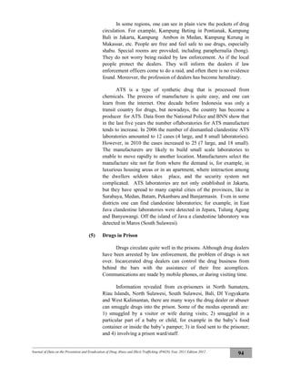 Journal of Data on the Prevention and Eradication of Drug Abuse and Illicit Trafficking (P4GN) Year 2011 Edition 2012
94
In some regions, one can see in plain view the pockets of drug
circulation. For example, Kampung Beting in Pontianak, Kampung
Bali in Jakarta, Kampung Ambon in Medan, Kampung Kerung in
Makassar, etc. People are free and feel safe to use drugs, especially
shabu. Special rooms are provided, including paraphernalia (bong).
They do not worry being raided by law enforcement. As if the local
people protect the dealers. They will inform the dealers if law
enforcement officers come to do a raid, and often there is no evidence
found. Moreover, the profession of dealers has become hereditary.
ATS is a type of synthetic drug that is processed from
chemicals. The process of manufacture is quite easy, and one can
learn from the internet. One decade before Indonesia was only a
transit country for drugs, but nowadays, the country has become a
producer for ATS. Data from the National Police and BNN show that
in the last five years the number oflaboratories for ATS manufacture
tends to increase. In 2006 the number of dismantled clandestine ATS
laboratories amounted to 12 cases (4 large, and 8 small laboratories).
However, in 2010 the cases increased to 25 (7 large, and 18 small).
The manufacturers are likely to build small scale laboratories to
enable to move rapidly to another location. Manufacturers select the
manufacture site not far from where the demand is, for example, in
luxurious housing areas or in an apartment, where interaction among
the dwellers seldom takes place, and the security system not
complicated. ATS laboratories are not only established in Jakarta,
but they have spread to many capital cities of the provinces, like in
Surabaya, Medan, Batam, Pekanbaru and Banjarmasin. Even in some
districts one can find clandestine laboratories; for example, in East
Java clandestine laboratories were detected in Jepara, Tulung Agung
and Banyuwangi. Off the island of Java a clandestine laboratory was
detected in Maros (South Sulawesi).
(5) Drugs in Prison
Drugs circulate quite well in the prisons. Although drug dealers
have been arrested by law enforcement, the problem of drugs is not
over. Incarcerated drug dealers can control the drug business from
behind the bars with the assistance of their free acomplices.
Communications are made by mobile phones, or during visiting time.
Information revealed from ex-prisoners in North Sumatera,
Riau Islands, North Sulawesi, South Sulawesi, Bali, DI Yogyakarta
and West Kalimantan, there are many ways the drug dealer or abuser
can smuggle drugs into the prison. Some of the modus operandi are:
1) smuggled by a visitor or wife during visits; 2) smuggled in a
particular part of a baby or child, for example in the baby’s food
container or inside the baby’s pamper; 3) in food sent to the prisoner;
and 4) involving a prison ward/staff.
 