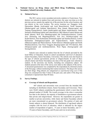 Journal of Data on the Prevention and Eradication of Drug Abuse and Illicit Trafficking (P4GN) Year 2011 Edition 2012
96
b. National Survey on Drug Abuse and Illicit Drug Trafficking Among
Secondary School/University Students, 2011.
1) Method of Survey
The 2011 survey covers secondary/university students in 16 provinces. Two
districts are selected at random from each province; the same was done as in the
previous survey, namely the capital city of the province for the urban location, and
one district as the rural location. The survey locations are: Nanggroe Aceh
Darussalam (Banda Aceh/capital and Aceh Besar/district), North Sumatera
(Medan/capital and Labuhan Batu/district), Riau Islands (Batam/capital and
Tanjung Pinang/district), Jambi (Jambi/capital and Muaro Jambi/district), South
Sumatera (Palembang/capital and Lahat/district), DKI Jakarta (Central Jakarta and
South Jakarta), West Java (Bandung/capital and Tasikmalaya/district), Central
Java (Semarang and Magelang/district), East Java (Surabaya/capital and
Kediri/district), West Kalimantan (Pontianak/capital and Sambas/district), Central
Kalimantan (Palangkaraya/capital and Kapuas/district), South Sulawesi
(Makassar/capital and Maros/district), North Sulawesi (Manado/capital and North
Minahasa/district), East Nusa Tenggara (Kupang/capital and TTU/district), Bali
(Denpasar/capital and Jembrana/district), West Papua (Sorong/capital and
Sorong/district).
Schools were selected at random from the list of schools provided by the
local Office of Education, based on school accreditation and level of education
(Junior Secondary, Senior Secondary, University). The schools were also based on
the type of schools (government, private or religion-based). In each of these
schools (Junior and Senior Secondary) one class of the last grade were selected at
random. At the university one faculty, including one compulsory subject. All
students present at the time of the survey were taken as the subjects of the survey.
A structured questionnaire was completed by the respondents by informed consent
at the first page, without mentioning their names (anonym). The drug in the survey
are illicit drugs. Drug abusers are categorized as experimental drug users if the
drug was consumed less than 5 times in the past year, and addict if the drug was
consumed or injected more than 48 times.
2) Survey Findings.
a) Coverage of Schools and Respondents
607 schools and universities were covered from the intended 608,
including its distribution (Junior, Senior Secondary and University). There
were 38,663 subjects completing the questionnaire which is more than the
planned number of 38,400. The overall coverage in the cities is somewhat
less than in the districts, the majority of distribution at government schools
than private and religion-based. However, the respondents are greater in
number at private universities, while Junior and Senior Secondary schools
are more concentrated on government schools. The portion of male and
female subjects is almost balanced. The distribution of age-based subjects
complies with the level of education, which is indicated by the largest
number of respondents of approx.. 15 years at Junior Secondary, and 15 –
19 years at Senior Secondary, and 20 years and over at universities.
 