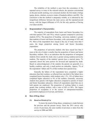 Journal of Data on the Prevention and Eradication of Drug Abuse and Illicit Trafficking (P4GN) Year 2011 Edition 2012
97
The reliability of the method is seen from the consistency of the
repeated survey in some of the selected schools, the question concentrated
on the past month smoking, ever consumed alcohol, the first intake of drugs
(ganja, dextro, inhalant, excessive intake of headache tablets), and IDU. The
conclusion is that this method is adequately reliable, as is indicated by the
insignificant difference between the main survey and the repeated/second
survey, with the largest difference of 4% for the only question of having
ever taken alcohol.
c) Responmmdent’s Characteristics
The majority of respondents from Junior and Senior Secondary live
with their parents (78% and 76%), which is greater compared to university
students (52%). The proportion of boarding university students is greater
than students of Junior and Senior Secondary, with a percentage of 30% and
8%. Most of the respondents have stayed in the city of study more than 5
years, the larger proportion among Junior and Senior Secondary
respondents.
The proportion of university students who have stayed less than 5
years in the city of study is smaller than the proportion of Junior and Senior
Secondary students. This is an indication that the proportion of immigrant
students (from outside the study city) is greater among academy/university
students. The majority of the students’ parents have a married status, 7%
separated, almost the same portion for divorced and separated by death.
Based on acknowledgement of the students the parents are generally in a
healthy condition, and only a small portion are unhealthy. Approx, 7% of
the respondents’ fathers and 3% of their mothers have passed away
Generally the fathers of the respondents have completed a higher
education than their mothers, as reflected from one-third of the fathers have
completed Senior Secondary, while mothers only 1.3%. 18% of fathers have
completed higher education to 8% of the mothers. Generally, university
students have parents with higher education compared to parents of Junior
and Senior Secondary education. Almost all respondents stated that one or
both parents are employed. The proportion of working fathers is much
greater than working mothers, with a ratio of 88% to 48%. The largest
proportion of occupation is in the sectors of entrepreneur/merchant,
government employee/civil servant, and farmers.
d) Rate of Drug Abuse
(1) Based on Period of Use
To know the trend of drug abuse, comparison is made between
the previous and the present survey. Since the 2011 survey only
covers 16 provinces, the same number of provinces is taken from the
surveys in 2006 and 2009.
 