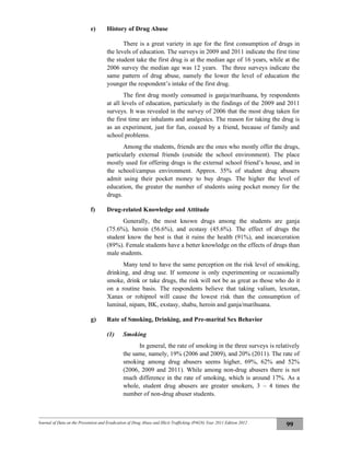 Journal of Data on the Prevention and Eradication of Drug Abuse and Illicit Trafficking (P4GN) Year 2011 Edition 2012
99
e) History of Drug Abuse
There is a great variety in age for the first consumption of drugs in
the levels of education. The surveys in 2009 and 2011 indicate the first time
the student take the first drug is at the median age of 16 years, while at the
2006 survey the median age was 12 years. The three surveys indicate the
same pattern of drug abuse, namely the lower the level of education the
younger the respondent’s intake of the first drug.
The first drug mostly consumed is ganja/marihuana, by respondents
at all levels of education, particularly in the findings of the 2009 and 2011
surveys. It was revealed in the survey of 2006 that the most drug taken for
the first time are inhalants and analgesics. The reason for taking the drug is
as an experiment, just for fun, coaxed by a friend, because of family and
school problems.
Among the students, friends are the ones who mostly offer the drugs,
particularly external friends (outside the school environment). The place
mostly used for offering drugs is the external school friend’s house, and in
the school/campus environment. Approx. 35% of student drug abusers
admit using their pocket money to buy drugs. The higher the level of
education, the greater the number of students using pocket money for the
drugs.
f) Drug-related Knowledge and Attitude
Generally, the most known drugs among the students are ganja
(75.6%), heroin (56.6%), and ecstasy (45.6%). The effect of drugs the
student know the best is that it ruins the health (91%), and incarceration
(89%). Female students have a better knowledge on the effects of drugs than
male students.
Many tend to have the same perception on the risk level of smoking,
drinking, and drug use. If someone is only experimenting or occasionally
smoke, drink or take drugs, the risk will not be as great as those who do it
on a routine basis. The respondents believe that taking valium, lexotan,
Xanax or rohipnol will cause the lowest risk than the consumption of
luminal, nipam, BK, exstasy, shabu, heroin and ganja/marihuana.
g) Rate of Smoking, Drinking, and Pre-marital Sex Behavior
(1) Smoking
In general, the rate of smoking in the three surveys is relatively
the same, namely, 19% (2006 and 2009), and 20% (2011). The rate of
smoking among drug abusers seems higher, 69%, 62% and 52%
(2006, 2009 and 2011). While among non-drug abusers there is not
much difference in the rate of smoking, which is around 17%. As a
whole, student drug abusers are greater smokers, 3 – 4 times the
number of non-drug abuser students.
 