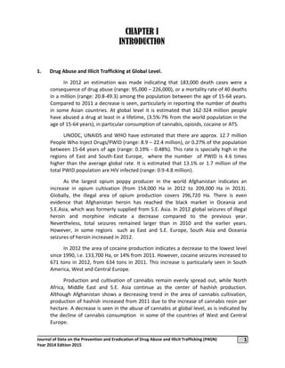 1Journal of Data on the Prevention and Eradication of Drug Abuse and Illicit Trafficking (P4GN)
Year 2014 Edition 2015
CHAPTER I
INTRODUCTION
1. Drug Abuse and Illicit Trafficking at Global Level.
In 2012 an estimation was made indicating that 183,000 death cases were a
consequence of drug abuse (range: 95,000 – 226,000), or a mortality rate of 40 deaths
in a million (range: 20.8-49.3) among the population between the age of 15-64 years.
Compared to 2011 a decrease is seen, particularly in reporting the number of deaths
in some Asian countries. At global level it is estimated that 162-324 million people
have abused a drug at least in a lifetime, (3.5%-7% from the world population in the
age of 15-64 years), in particular consumption of cannabis, opioids, cocaine or ATS.
UNODC, UNAIDS and WHO have estimated that there are approx. 12.7 million
People Who Inject Drugs/PWID (range: 8.9 – 22.4 million), or 0.27% of the population
between 15-64 years of age (range: 0.19% - 0.48%). This rate is specially high in the
regions of East and South-East Europe, where the number of PWID is 4.6 times
higher than the average global rate. It is estimated that 13.1% or 1.7 million of the
total PWID population are HIV infected (range: 0.9-4.8 million).
As the largest opium poppy producer in the world Afghanistan indicates an
increase in opium cultivation (from 154,000 Ha in 2012 to 209,000 Ha in 2013).
Globally, the illegal area of opium production covers 296,720 Ha. There is even
evidence that Afghanistan heroin has reached the black market in Oceania and
S.E.Asia, which was formerly supplied from S.E. Asia. In 2012 global seizures of illegal
heroin and morphine indicate a decrease compared to the previous year.
Nevertheless, total seizures remained larger than in 2010 and the earlier years.
However, in some regions such as East and S.E. Europe, South Asia and Oceania
seizures of heroin increased in 2012.
In 2012 the area of cocaine production indicates a decrease to the lowest level
since 1990, i.e. 133,700 Ha, or 14% from 2011. However, cocaine seizures increased to
671 tons in 2012, from 634 tons in 2011. This increase is particularly seen in South
America, West and Central Europe.
Production and cultivation of cannabis remain evenly spread out, while North
Africa, Middle East and S.E. Asia continue as the center of hashish production.
Although Afghanistan shows a decreasing trend in the area of cannabis cultivation,
production of hashish increased from 2011 due to the increase of cannabis resin per
hectare. A decrease is seen in the abuse of cannabis at global level, as is indicated by
the decline of cannabis consumption in some of the countries of West and Central
Europe.
 