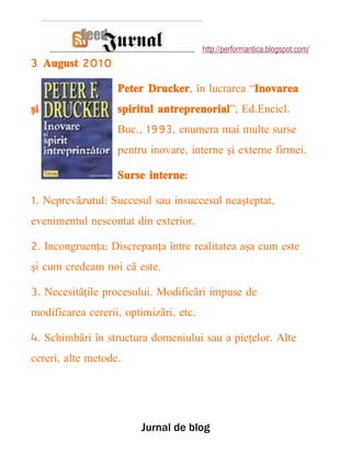 http://performantica.blogspot.com/
3 August 2010

                   Peter Drucker, în lucrarea “Inovarea
şi                 spiritul antreprenorial”, Ed.Encicl.
                   Buc., 1993, enumera mai multe surse
                   pentru inovare, interne şi externe firmei.

                   Surse interne:

1. Neprevãzutul: Succesul sau insuccesul neaşteptat,
evenimentul nescontat din exterior.

2. Incongruenţa: Discrepanţa între realitatea aşa cum este
şi cum credeam noi cã este.

3. Necesitãţile procesului. Modificãri impuse de
modificarea cererii, optimizãri, etc.

4. Schimbãri în structura domeniului sau a pieţelor. Alte
cereri, alte metode.




                        Jurnal de blog
 
