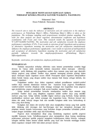 PENGARUH MOTIVASI DAN KEPUASAN KERJA
TERHADAP KINERJA PEGAWAI KANTOR WALIKOTA PALEMBANG
Muhammad Deni
Dosen Politeknik Darussalam Palembang
ABSTRACT
The research aim to study the influence of motivation and job satisfaction to the employee
performances at Palembang Major’s Office. Palembang Major’s Office is taken as the
population. The technique sampling used proportionate stratified random sampling. The
tools for data analysis are linear regretion, determination coefficient and hypothesis
examination with F-test and t-test. This research results the equation of regression
Y=1,857+0,264X1+0,253X2, The motivation and job satisfaction towards the employee
performance contributes 47,8%. F-test results in rejection of null hypothesis and acceptance
of alternative hypothesis meaning the motivation and job satisfaction simultaneously
influence the employee performance significantly. t-test results in rejection of null hypothesis
and acceptance of alternative hypothesis meaning the motivation and job satisfaction
partially influence towards the employeeperformance ofPalembang Major’s
Officesignificantly.
Keywords : motivation, job satisfaction, employee performance
PENDAHULUAN
Tuntutan masyarakat terhadap efektivitas suatu instansi pemerintahan semakin tinggi
dewasa ini. Upaya untuk memenuhi tuntutan masyarakat dalam mencapai efektivitas
organisasi perlu didukung oleh pengelolaan sumber daya manusia yang tepat agar diperoleh
kinerja pegawai yang optimal. Sumber daya manusia memegang peranan penting dalam
upaya mencapai tujuan organisasi secara efektif. Pencapaian tujuan organisasi diterjemahkan
dalam bentuk kinerja yang dicapai sumber daya manusia baik kinerja sebagai individu, tim
maupun organisasi.
Pengelolaan sumber daya dalam organisasi meliputi pemeliharaan variabel-variabel
sumber daya manusia diantaranya motivasi dan kepuasan kerja pegawai. Pemeliharaan
variabel-variabel tersebut ditujukan untuk menjaga semangat dan kegairahan kerja pegawai
agar produktivitas pegawai meningkat baik secara kuantitas maupun kualitas.
Setiap instansi pemerintahan berusaha mendapatkan sumber daya manusia yang
produktif. Sumber daya yang diinginkan organisasi adalah sumber daya yang memiliki
motivasi yang kuat. Setiap individu memiliki tingkat motivasi yang berbeda. Setiap individu
membutuhkan motivasi agar timbul semangat dan kegairahan kerja. Motivasi berasal dari
dalam diri untuk bekerja dengan baik dan memiliki keinginan untuk terus berkembang di
masa yang akan datang.
Keinginan dari dalam diri tersebut tidak akan menghasilkan kinerja yang baik apabila
tidak didukung oleh dorongan dari luar.Dorongan dari luar merupakan dorongan dari
pimpinan instansi kepada karyawannya yang berkaitan dengan pemenuhan kebutuhan pokok
sampai dengan kebutuhan untuk maju dan berkembang.
Pegawai akan menunjukkan sikap yang mendukung organisasi apabila pegawai
memiliki kepuasan kerja. Sebaliknya,pegawai akan menunjukkan sikap kurang mendukung
pelaksanaan pekerjaan apabila pegawai mengalami ketidakpuasan dalam bekerja, walaupun
sebagian individu dalam instansi adalah individu yang loyal dan bersedia menunggu kondisi
dalam organisasi menjadi lebih baik dalam persepsi mereka.
 